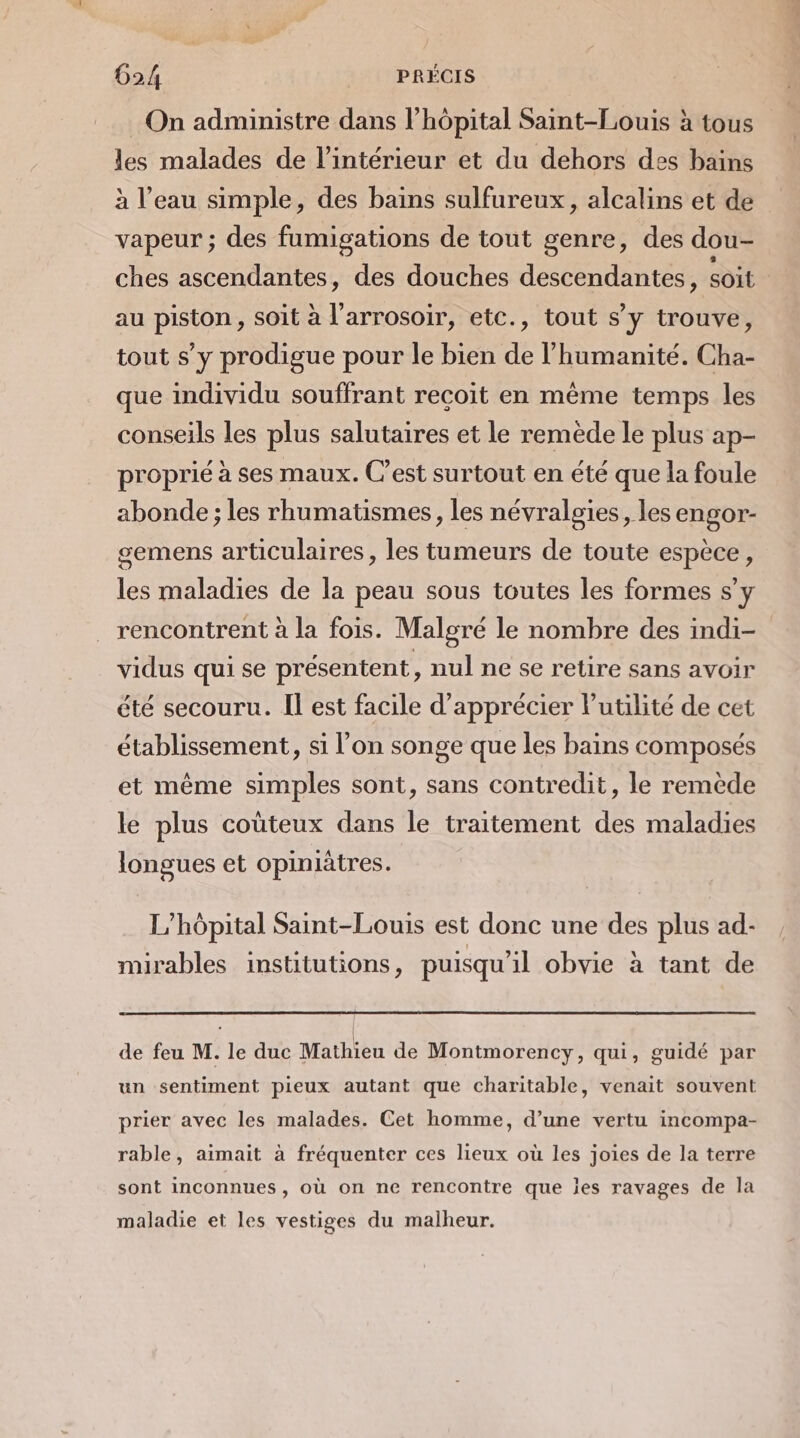 les malades de l’intérieur et du dehors des bains à l’eau simple, des bains sulfureux, alcalins et de vapeur ; des fumigations de tout genre, des dou- ches ascendantes, des douches descendantes, soit au piston , soit à l’arrosoir, etc., tout s’y trouve, tout s’y prodigue pour le bien de l’humanité. Cha- que individu souffrant recoit en même temps les conseils les plus salutaires et le remède le plus ap- proprié à ses maux. C'est surtout en été que la foule abonde ; les rhumatismes, les névralgies, les engor- gemens articulaires, les tumeurs de toute espèce, les maladies de la peau sous toutes les formes s’y rencontrent à la fois. Malgré le nombre des indi- vidus qui se présentent, nul ne se retire sans avoir été secouru. Il est facile d'apprécier Putilité de cet établissement, si l’on songe que les bains composés et même simples sont, sans contredit, le remède le plus coùteux dans le traitement des maladies longues et opiniàtres. L'hôpital Saint-Louis est donc une des plus ad- mirables institutions, puisqu'il obvie à tant de de feu M. le duc Mathieu de Montmorency, qui, guidé par un sentiment pieux autant que charitable, venait souvent prier avec les malades. Cet homme, d’une vertu incompa- rable, aimait à fréquenter ces lieux où les joies de la terre sont inconnues, où on ne rencontre que les ravages de la maladie et les vestiges du maiheur.