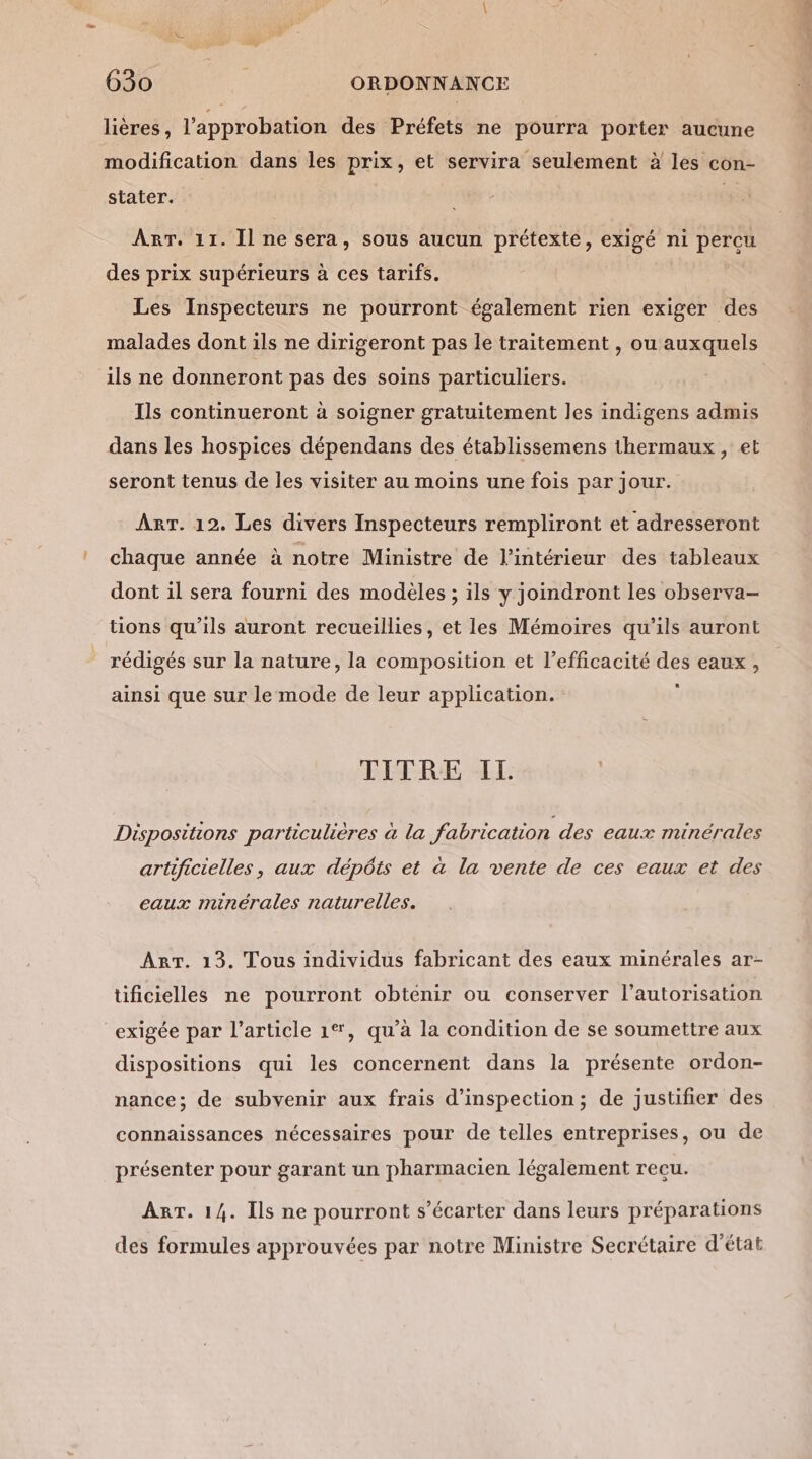 lières, l'approbation des Préfets ne pourra porter aucune modification dans les prix, et servira seulement à les con- stater. 5 ART. 11. Il ne sera, sous aucun prétexte, exigé ni Et des prix supérieurs à ces tarifs. Les Inspecteurs ne pourront également rien exiger des ils ne donneront pas des soins particuliers. Ils continueront à soigner gratuitement les indigens admis dans les hospices dépendans des établissemens thermaux, et seront tenus de les visiter au moins une fois par jour. ART. 12. Les divers Inspecteurs rempliront et adresseront chaque année à notre Ministre de l’intérieur des tableaux dont il sera fourni des modéles ; ils y joindront les observa- tions qu'ils auront recueillies, et les Mémoires qu’ils auront rédigés sur la nature, la composition et l'efficacité des eaux, ainsi que sur le mode de leur application. TITRE IL Dispositions particulières à la fabrication des eaux minérales artificielles, aux dépôts et à la vente de ces eaux et des eaux minérales naturelles. ART. 13. Tous individus fabricant des eaux minérales ar- üficielles ne pourront obtenir ou conserver l'autorisation exigée par l’article 1%, qu'à la condition de se soumettre aux dispositions qui les concernent dans la présente ordon- nance; de subvenir aux frais d'inspection; de justifier des connaissances nécessaires pour de telles entreprises, ou de présenter pour garant un pharmacien légalement recu. ART. 14. Ils ne pourront s’écarter dans leurs préparations des formules approuvées par notre Ministre Secrétaire d'état HT