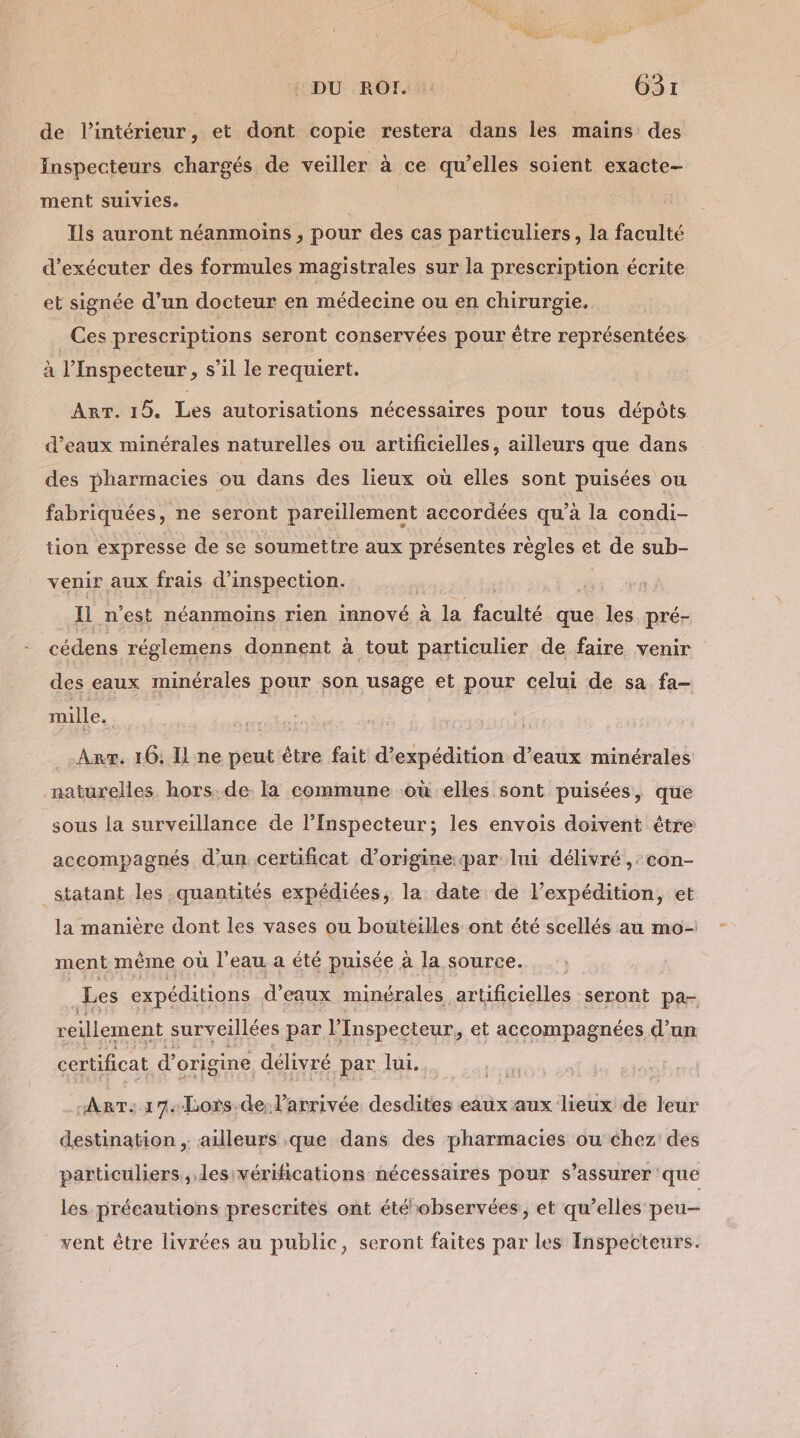 de l’intérieur, et dont copie restera dans les mains des Inspecteurs chargés de veiller à ce qu’elles soient exacte- ment suivies. | Ils auront néanmoins , pour des cas particuliers, la faculté d'exécuter des formules magistrales sur la prescription écrite et signée d’un docteur en médecine ou en chirurgie. Ces prescriptions seront conservées pour être représentées à l’Inspecteur, s’il le requiert. | ART. 15. Les autorisations nécessaires pour tous dépôts d'eaux minérales naturelles ou artificielles, ailleurs que dans des pharmacies ou dans des lieux où elles sont puisées ou fabriquées, ne seront pareillement accordées qu’à la condi- tion expresse de se soumettre aux présentes règles et de sub- venir aux frais d'inspection. S Il n’est néanmoins rien innové à la faculté que les pré- cédens réglemens donnent à tout particulier de faire venir des eaux minérales pour son usage et pour celui de sa fa- mille. Arr. 16; Il ne peut être fait d'expédition d’eaux minérales naturelles hors.de. la commune où elles sont puisées, que sous la surveillance de l’Inspecteur; les envois doivent étre accompagnés d’un certificat d’origine par lui délivré ,:con- _statant les quantités expédiées, la date de l'expédition, et la manière dont les vases ou bouteilles ont été scellés au mo- ment même où l'eau a été puisée à la source. ; _Les expéditions d'eaux minérales artificielles seront pa- reillement surveillées par l Inspecteur ,; et accompagnées d’un certificat d’origine délivré par lui. ‘AnT:17-bLois.de: larrivée desdites eaux aux lieux de leur destination . ailleurs que dans des pharmacies ou chez des particuliers, lesivérifications nécessaires pour s'assurer que les précautions prescrites ont étéobservées, et qu’elles peu- vent être livrées au public, seront faites par les Inspecteurs.