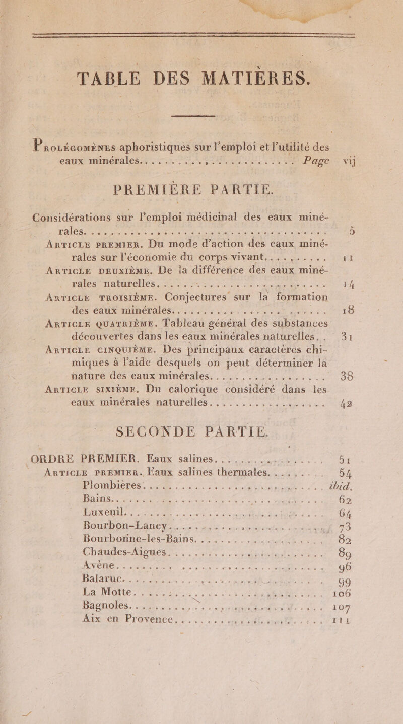 TABLE DES MATIÈRES. Prorécouines aphoristiques sur l’emploi et Putilité des AUX MMODAIES TS he tete ble Due de 6 0 Page PREMIÈRE PARTIE. Considérations sur l’emploi médicinal des eaux miné- TAIeS ee ces center PURE Aie ARTICLE PREMIER, Du PA d on des eaux miné- rales sur l’économie du corps vivant....,...... ARTICLE DEUXIÈME. De la différence des eaux miné- tas hatueelles. ie Mu die 2e eme ne ue ARTICLE TROISIÈME. Conectarest sur la formation dés éaux minérales. 5.1... ARTICLE QUATRIÈME. Tableau général des biices découvertes dans les eaux minérales naturelles, . ARTICLE CINQUIÈME. Des principaux caractères chi- miques à l’aide desquels on peut déterminer la nature des eaux minérales.......:........... ARTICLE SIXIÈME. Du calorique considéré dans les eaux minérales naturelles . rem ne FN RUE SECONDE PARTIE, ORDRE PREMIER. Eaux salines....,.., PR LEUR © ARTICLE PREMIER. Eaux salines der MU PiombieRes DR 7 ARR En Bains:.... PE. NES ee nt CIC POS Puxeni, : -&lt;2: 2 NT EE PONS à © D CA TT ER Donnée Ne Bourbonné-les-Bains. .. ,.,...... 4% Er Chaudes-Aignesn.. 5, ,,., PARUS EME IR AN OC OR Lt ne ee Vi UE EÉTENT Te AT OPERA A el TS PUIS 21 EN Re PE LÉ) CR. SNA. Ge 0 LR, IRSC PPOVeNCE, L . «1 2 2 cit nfle cl Vi] 35 42