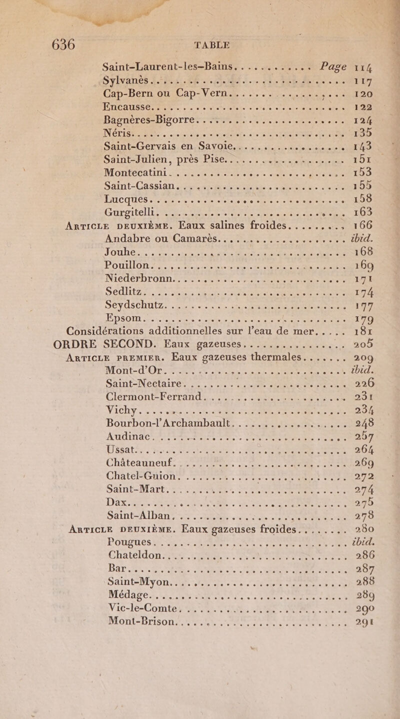 Saint-Laurent-les-Bains............ Page 114 Sylvanès :.5.1.66 . ee. die tot des oo L'AT Cap-Bern ou Cap- Ru 120 Encausse....... PNR ME ANSE AE GARE Se A EE er à Bagnères-Bigorre. 06 + ee eo I 24 IN CTI TES. tu ets ace 2 CORPS ACTUS 135 Saint-Gervais en.Sayole............0...., 143 Saint-Julien, pres PS6... : hs ne 151 MOHIECA TN: AR TNT. 2. SOS OT Satnt-Cassian ur ee Et Se Rte 155 ÉTICOUES set see ie aies Dec en CR Gorontél ER ESP ER TE RR S E CDUE ARTICLE DEUXIÈME. Eaux salines froides. .. 1100 Andabre ou'Gamares 2 0% ns ateee Pid- L L] LL L2 » JOUE rar eee sit RC eST0S POULIORA LR. ES. 6 Se Lire ce RUE NIET DT ON TS AR EE RE NE 27 SÉTES- aG ENER ES RÉ NAN NS 174 DE VOSCHULZS Sn: ects Me RATE rs nee CL ÉDSOTL ELLE ee RE eee PE PR RS ND UE, Considérations additionnelles sur l’eau de mer..... 181 ORDRE SECOND. Eaux gazeuses.....,....... &gt;: 4 #09 ARTICLE PREMIER. Eaux gazeuses thermales....... 209 Mont-d'OrS TR 24 .nt ARR RUE De CUDETIE Saint-Nectaire. ....... A VS Le Clermont-Ferrand. ..... . LS NES RATE VICRY. Le me fe RER Men Bras 3 RON Bourbon-l’Archambault....... SENS CRE 248 Audinac. 2487: TS RE Ce DONS 0 “207 LSSALSS RS PT ORNE, RE CE ROR OCR TO Chateauneuf: 222 OR ONE NAS 50e 269 ChateRGULON EEE, Mer Met re À 272 Saint-Mart. 5: 154488. La RER SAR 274 DIS RER + He M A 270 Saint-Alban, ..... AS A ce + De EU 278 ARTICLE DEUXIÈME. Eaux gazeuses froides......,. 280 Pougtesi en res AS ed D ee en UE cbid. Chateldon::.: .:.. To et PAS 286 Bar... SC SA OR RTE : LTÉE . 207 SAR UNIV ONE SRI PE PURES +0 208 Médage sk, SSSR RAP D cbr 2 . 289 Vic-le-Comte, ...... RC Ne HR 200 Mont-Brison. VÉCUT ve ss d'ÉTe.2-2 291