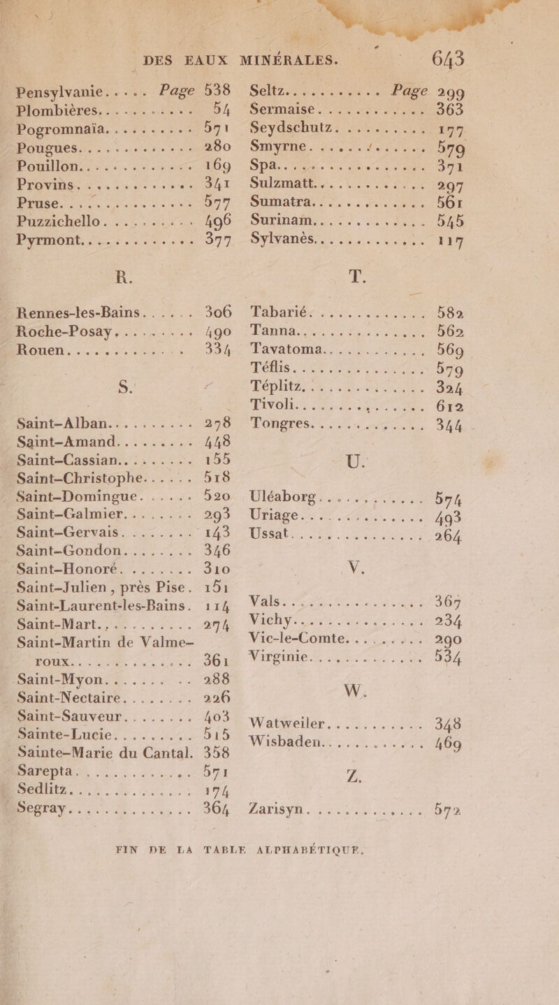 Pensylvanie..... Page 538 Plombières, ......:1\. 54 Pogromnaïa. ......... SJ, PPougues......s.sees: 280 Bouillon... 4.0 169 POVIRS. : , - . ARE PA: MO ue cave 557 Puznchelle.:..:...:4+.2 496 PYEMONT. 5... 377 R. / Rennes-les-Bains. . .... 306 Roche-Posay,........ 490 Roue, oem ee 33/4 S. Saint-Alban.......... 278 Saint-Amand....... CUS _ Saint-Cassian......... 155 Saint-Christophe...... 518 Saint-Domingue. ..... 520 Saint-Galmier........ 2093 Saint-Gervais. ....... 143 Saint-Gondon........ 346 D amt-Honoré. .:.,:.. 310 Saint-Julien , près Pise. 151 Saint-Laurent-les-Bains. 114 Saint -Mart.;7..1.. 274 Saint-Martin de Valme- LAPTOP 361 . Saint-Myon....... 288 Saint-Nectaire........ 226 Saint-Sauveur........ 403 Sainte-Lucie......... 515 _ Sainte-Marie du Cantal. 358 PRADA, 2... RL: 7: 174 D a 0 Vs 645 SeRz ANS Page 299 Sermaise . trs _ 363 SeydsChutz: ts. ou 177 SHATEDE. Ho doute 579 SP ee dE ME 371 SUIAAMERS , LS 297 Sumatra, !:... ea 5Gr SULINAD 55 4. sv de « 545 DYISANES Re ue Ne AT ie Fabariér 1 OS 582 Lanta ie. dus au b62 Favatoma, <ocss 569. Les. me en 579 Det 324 PVO HE er ne, 612 TODETES. 2 Ds ue el 344 Ü. Uléaborns.s Tee 574 LIST SR A ne 493 Histo. en 264 De NE | MAGDN NS Drame 234 Vic-le-Comte......... 290 NAPDME RS or. te 534 W. WVatweler,: RS. 070 348 Wisbädents 27.720 469 Z. AATISVR AUS | NOTA
