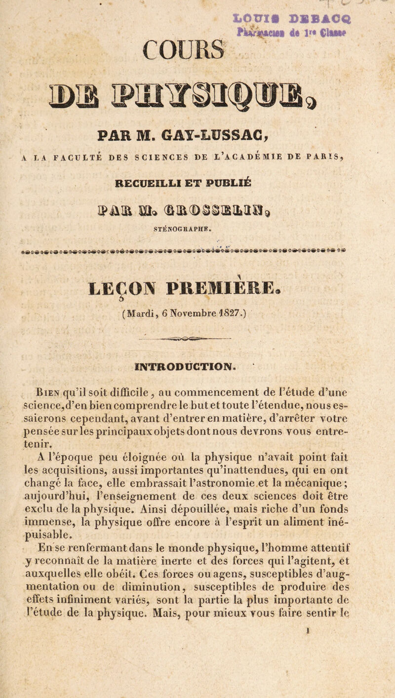 liCTTI* DBBACQ fUrÇACB* it 1» Glwt» COURS PAR M. GAY-LUSSAC, A LA FACULTÉ DES SCIENCES DE L’ACADEMIE DE PARIS, RECUEILLI ET PUBLIÉ ipmi m» STÉNOGRAPHE. ®®<S®»®e®«®®®®®®®®®« «^«f»®®®®®®®®®®®®®»®-®®®®®®®®®®*®®®* g®®®®®®®»®®® -s® LEÇON PREMIÈRE. 6 (Mardi, 6 Novembre 1827.) INTRODUCTION. Bien qu’il soit difficile, au commencement de l’étude d’une science,d’en bien comprendre le but et toute l’étendue, nous es- saierons cependant, ayant d’entrer en matière, d’arrêter votre pensée surles principaux objets dontnous devrons vous entre- tenir. A l’époque peu éloignée où la physique n’avait point fait les acquisitions, aussi importantes qu’inattendues, qui en ont changé la face, elle embrassait l’astronomie et la mécanique; aujourd’hui, l’enseignement de ces deux sciences doit être exclu de la physique. Ainsi dépouillée, mais riche d’un fonds immense, la physique offre encore à l’esprit un aliment iné- puisable. En se renfermant dans le monde physique, l’homme attentif y reconnaît de la matière inerte et des forces qui l’agitent, et auxquelles elle obéit. Ces forces ouagens, susceptibles d’aug- mentation ou de diminution, susceptibles de produire des effets infiniment variés, sont la partie la plus importante de l’étude de la physique. Mais, pour mieux vous faire sentir le