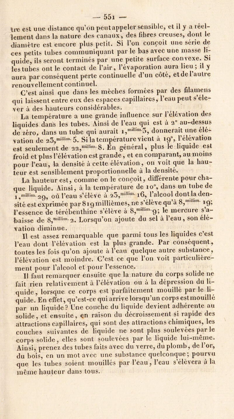 Ire est une distance qu’on peut appeler sensible, et il y a réel- lement dans la nature des canaux, des fibres creuses, dont le diamètre est encore plus petit. Si 1 on conçoit une seiie de ces petits tubes communiquant par le bas avec une masse li- quide, ils seront terminés par une petite surface convexe. Si les tubes ont le contact de l’air, l’évaporation aura lieu; il y aura par conséquent perte continuelle d’un côté, etdel autre renouvellement continuel. C’est ainsi que dans les mèches formées par des filamens qui laissent entre eux des espaces capillaires, l’eau peut s’éle- ver à des hauteurs considérables. La température a une grande influence sur 1 élévation des liquides dans les tubes. Ainsi de l’eau qui est à a° au-dessus de zéro, dans un tube qui aurait -3, donnerait une élé- vation de 23,milHm-5. Si la température vient à 190, l’élévation est seulement de 22,mUlim-8. En général, plus le liquide est froid et plus l’élévation est grande, et en comparant, au moins pour Peau, la densité à cette élévation, on voit que la hau- teur est sensiblement proportionnelle à la densité. La hauteur est, comme on le conçoit, differente pour cha- que liquide. Ainsi, à la température de io°, dans un tube de où l’eau s’élève à a3,milw 18, l’alcool dont la den- sité est exprimée par 819 millièmes, ne s’élève qu’à 8,millim- 19; l’essence de térébenthine s’élève à S,nfc 9 ; le mercure s’a- baisse de 8,™aiîm'2. Lorsqu’on ajoute du sel à l’eau, son élé- vation diminue. ? Il est assez remarquable que parmi tous les liquides c’est l’eau dont l’élévation est la plus grande. Par conséquent, toutes les fois qu’on ajoute à l’eau quelque autre substance, l’élévation est moindre. C’est ce que l’on voit particulière- ment pour l’alcool et pour l’essence. Il faut remarquer ensuite que la nature du corps solide ne fait rien relativement à l’élévation ou à la dépression du li- quide, lorsque ce corps est parfaitement mouillé par le li- quide. En effet, qu’est-ce qui arrive lorsqu’un corps estmouillé par un liquide? Une couche du liquide devient adhérente au solide, et ensuite, en raison du décroissement si rapide des attractions capillaires, qui sont des attractions chimiques, les couches suivantes de liquide ne sont plus soulevées par le corps solide, elles sont soulevées par le liquide lui-même. Ainsi, prenez des tubes faits avec du verre, du plomb, de l’or, du bois, en un mot avec une substance quelconque ; pourvu que les tubes soient mouillés par l’eau, l’eau s’élèvera à la même hauteur dans tous.
