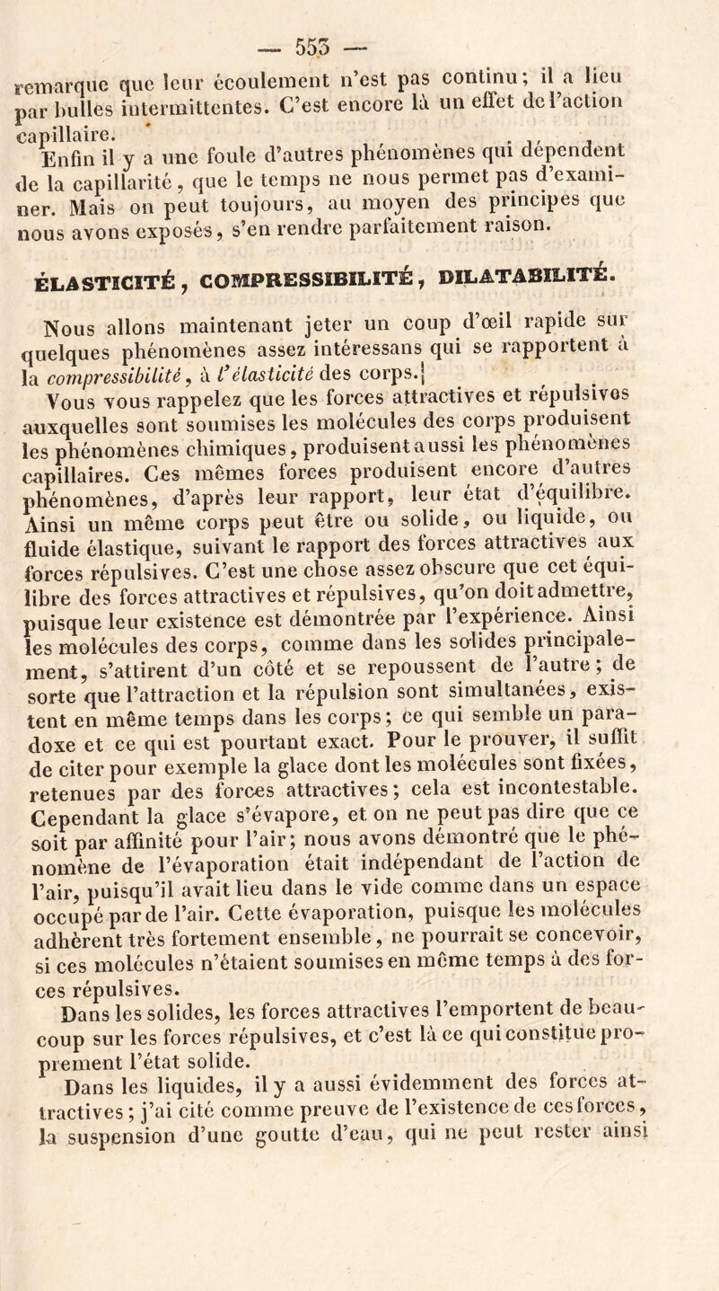 remarque que leur écoulement n’est pas continu; il a lieu par bulles intermittentes. C’est encore là un effet del action capillaire. ' , , , ,, , , Enfin il y a une foule d’autres phenomenes qui dépendent de la capillarité, que le temps ne nous permet pas d’exami- ner. Mais on peut toujours, au moyen des principes que nous avons exposés, s’en rendre parfaitement raison. ÉLASTICITÉ, COMPRESSIBILITÉ, DILATABILITÉ. Nous allons maintenant jeter un coup d’œil rapide sur quelques phénomènes assez intéressans qui se rapportent a la compressibilité, à l élasticité des corps, j Vous vous rappelez que les forces attractives et répulsives auxquelles sont soumises les molécules des coips pioduisent les phénomènes chimiques, produisent aussi les phénomènes capillaires. Ces mêmes forces produisent encore d’autres phénomènes, d’apres leur rapport, leur état dequilibie. Ainsi un même corps peut être ou solide, ou liquide, ou fluide élastique, suivant le rapport des lorces attractives aux forces répulsives. C’est une chose assez obscure que cet équi- libré des forces attractives et répulsives, qu’on doit admettre, puisque leur existence est démontrée par 1 expérience. Ainsi les molécules des corps, comme dans les solides principale- ment, s’attirent d’un côté et se repoussent de l’autre; de sorte que l’attraction et la répulsion sont simultanées, exis- tent en même temps dans les corps; ce qui semble un para- doxe et ce qui est pourtant exact. Pour le prouver, il suffit de citer pour exemple la glace dont les molécules sont fixées, retenues par des forces attractives; cela est incontestable. Cependant la glace s’évapore, et on ne peut pas dire que ce soit par affinité pour l’air; nous avons démontré que le phé- nomène de l’évaporation était indépendant de l’action de l’air, puisqu’il avait lieu dans le vide comme dans un espace occupé par de l’air. Cette évaporation, puisque les molécules adhèrent très fortement ensemble, ne pourrait se concevoir, si ces molécules n’étaient soumises en même temps à des for- ces répulsives. Dans les solides, les forces attractives l’emportent de beau- coup sur les forces répulsives, et c’est là ce qui constitue pro- prement l’état solide. Dans les liquides, il y a aussi évidemment des forces at- tractives; j’ai cité comme preuve de l’existence de ces forces , la suspension d’une goutte d’eau, qui ne peut rester ainsi