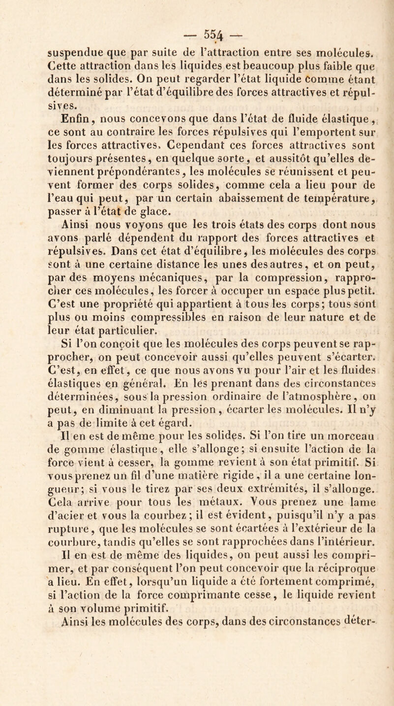 suspendue que par suite de l’attraction entre ses molécules. Cette attraction dans les liquides est beaucoup plus faible que dans les solides. On peut regarder l’état liquide Comme étant déterminé par l’état d’équilibre des forces attractives et répul- sives. Enfin, nous concevons que dans l’état de fluide élastique , ce sont au contraire les forces répulsives qui l’emportent sur les forces attractives. Cependant ces forces attractives sont toujours présentes, en quelque sorte, et aussitôt qu’elles de- viennent prépondérantes, les molécules se réunissent et peu- vent former des corps solides, comme cela a lieu pour de l’eau qui peut, par un certain abaissement de température, passer à l’état de glace. Ainsi nous voyons que les trois états des corps dont nous avons parlé dépendent du rapport des forces attractives et répulsives. Dans cet état d’équilibre, les molécules des corps sont à une certaine distance les unes des autres, et on peut, par des moyens mécaniques, par la compression, rappro- cher ces molécules, les forcer à occuper un espace plus petit. C’est une propriété qui appartient à tous les corps; tous sont plus ou moins compressibles en raison de leur nature et de leur état particulier. Si l’on conçoit que les molécules des corps peuvent se rap- procher, on peut concevoir aussi qu’elles peuvent s’écarter. C’est, en effet, ce que nous avons vu pour l’air et les fluides élastiques en général. En les prenant dans des circonstances déterminées, sous la pression ordinaire de Patmosphère, on peut, en diminuant la pression , écarter les molécules. Il n’y a pas de limite à cet égard. Il en est de même pour les solides. Si l’on tire un morceau de gomme élastique, elle s’allonge; si ensuite l’action de la force vient à cesser, la gomme revient à son état primitif. Si vous prenez un fil d’une matière rigide , il a une certaine lon- gueur; si vous le tirez par ses deux extrémités, il s’allonge. Cela arrive pour tous les métaux. Yous prenez une lame d’acier et vous la courbez; il est évident, puisqu’il n’y a pas rupture, que les molécules se sont écartées à l’extérieur de la courbure, tandis qu’elles se sont rapprochées dans l’intérieur. Il en est de même des liquides, on peut aussi les compri- mer, et par conséquent l’on peut concevoir que la réciproque a lieu. En effet, lorsqu’un liquide a été fortement comprimé, si l’action de la force comprimante cesse, le liquide revient à son volume primitif. Ainsi les molécules des corps, dans des circonstances déter-