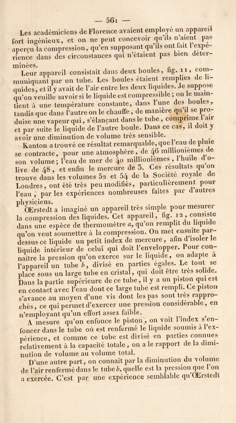 Les académiciens de Florence avaient employé un appareil fort ingénieux, et on ne peut concevoir qu’ils n’aient pas aperçu la compression, qu’en supposant qu’ils ont lait 1 expé- rience dans des circonstances qui n’étaient pas bien deter- • t 1T1U166S* Leur appareil consistait dans deux boules, fig'. 11 ? muniquant par un tube. Les boules étaient remplies de li- quides, et il y avait de l’air entre les deux liquides. Je suppose qu’on veuille savoir si le liquide est compressible ; on le main- tient à une température constante, dans l’une des boules, tandis que dans l’autre on le chauffe, de manière qu il se pro- duise une vapeur qui, s’élançant dans le tube, comprime 1 air et par suite le liquide de l’autre boule. Dans ce cas, il doit y avoir une diminution de volume très sensible. . Kanton atrouvé ce résultat remarquable,quel eau de pluie se contracte, pour une atmosphère, de 46 millionièmes de son volume; l’eau de mer de 4° millionièmes , 1 huile d o- live de 48 , et enfin le mercure de 5. Ces résultats qu on trouve dans les volumes 5a et 54 de la Société royale c e Londres, ont été très peu modifiés, particulièrement pour l’eau par les expériences nombreuses faites par d autres physiciens. ^ OErstedt a imaginé un appareil très simple pour mesurer la compression des liquides. Cet appareil, fig. 12 ? consiste dans une espèce de thermomètre a, qu’on remplit clu liquide qu’on veut soumettre à la compression. On met ensuite par- dessus ce liquide un petit index de mercure, afin d isoler le liquide intérieur de celui qui doit l’envelopper. Four con- naître la pression qu’on exerce sur le liquide , on adapte a l’appareil un tube é, divisé en parties égales. Le tout se place sous un large tube en cristal, qui doit être très solide., Dans la partie supérieure de ce tube, il y a un piston qui est en contact avec l’eau dont ce large tube est rempli. Ce piston s’avance au moyen d’une vis dont les pas sont très rappro- chés, ce qui permet d’exercer une pression considérable , en n’employant qu’un effort assez faible. , A mesure qu’on enfonce le piston , 011 voit 1 index s en- foncer dans le tube où est renfermé le liquide soumis à l’ex- périence, et comme ce tube est divisé en parties connues relativement à la capacité totale, on a le rapport de la dimi- nution de volume au volume total. D’une autre part, on connaît par la diminution du volume de l’air renfermé dans le tube é, quelle est la pression que 1 on a exercée. C’est par une expérience semblable qu’OErstedt