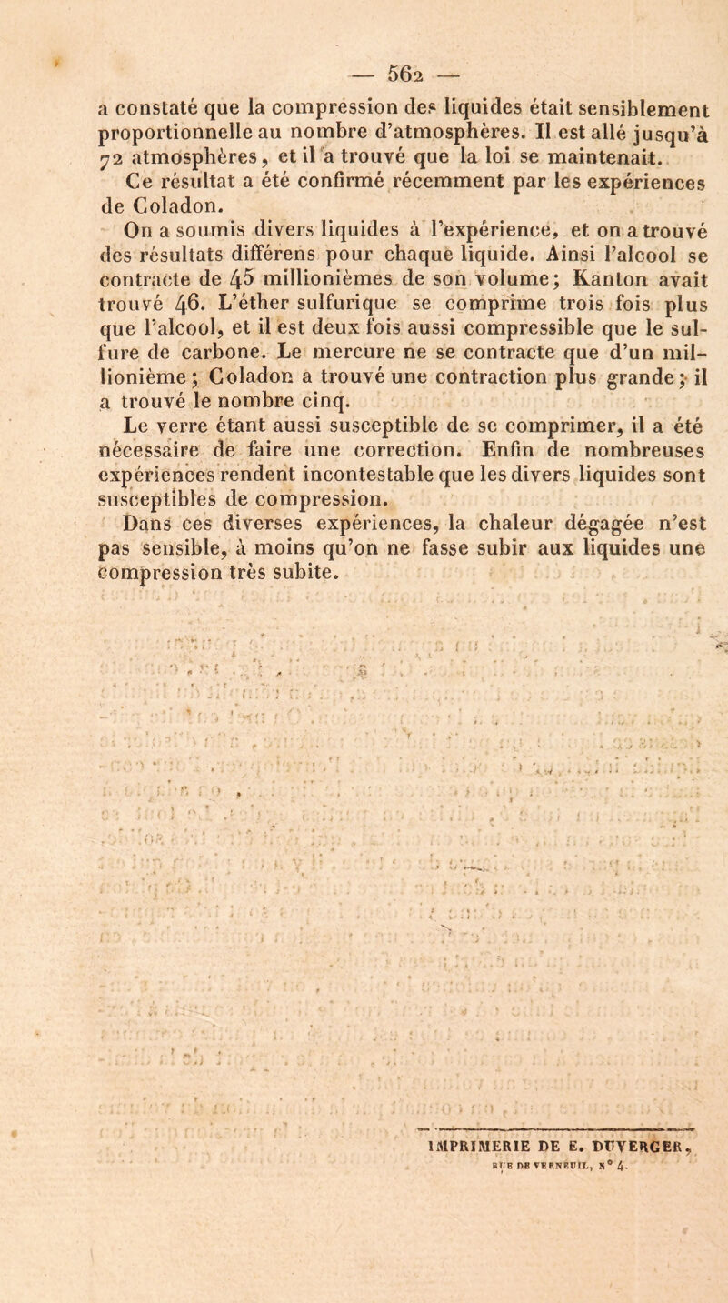 a constaté que la compression des liquides était sensiblement proportionnelle au nombre d’atmosphères. Il est allé jusqu’à 72 atmosphères, et il a trouvé que la loi se maintenait. Ce résultat a été confirmé récemment par les expériences de Coladon. On a soumis divers liquides à l’expérience, et on a trouvé des résultats différens pour chaque liquide. Ainsi l’alcool se contracte de 45 millionièmes de son volume; Kanton avait trouvé 46- L’éther sulfurique se comprime trois fois plus que l’alcool, et il est deux fois aussi compressible que le sul- fure de carbone. Le mercure ne se contracte que d’un mil- lionième; Coladon a trouvé une contraction plus grande; il a trouvé le nombre cinq. Le verre étant aussi susceptible de se comprimer, il a été nécessaire de faire une correction. Enfin de nombreuses expériences rendent incontestable que les divers liquides sont susceptibles de compression. Dans ces diverses expériences, la chaleur dégagée n’est pas sensible, à moins qu’on ne fasse subir aux liquides une compression très subite. ; • • '•■•••• ' % , f . ■ , * . 4. .. , . . • : v • ; ■ * • / -• f . , .. * • *. ^ * 4 j c. v t. ; t .. . j y . • ' . ‘ i HD , S'.C ;y. ■ 1 ** 4 IMPRIMERIE DE E. DDVERGER, BtlB r>B VERNEUH, N ° 4-