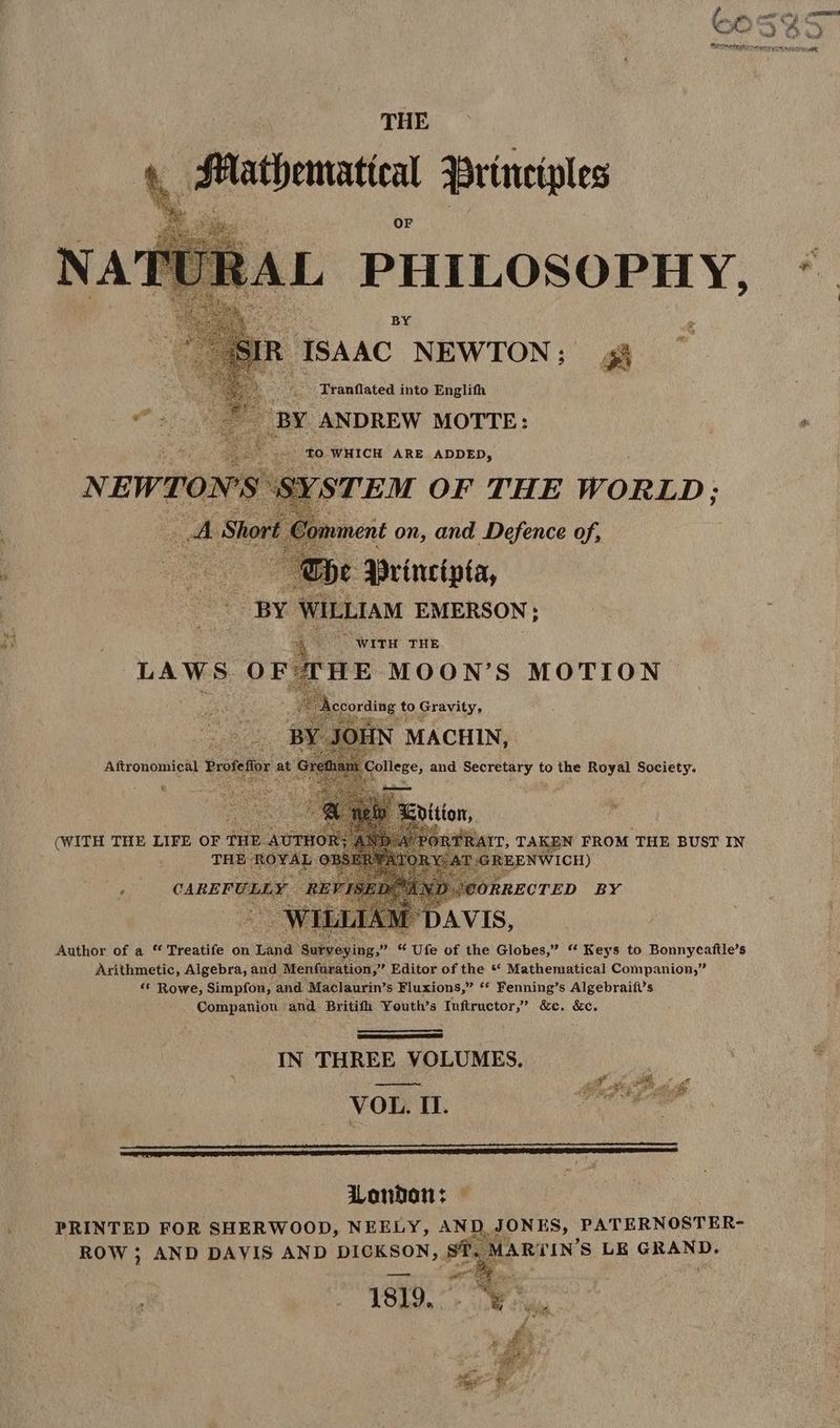 THE ,fhationatia principles fe t A $ ll: « ‘ 3 Tranflated into Englifh di S BY ANDREW MOTTE: | ^ Po») E T TO WHICH ARE ADDED, NEWTON'S SYSTEM OF THE WORLD; Wi Short f manent on, and Defence of, i es Abe YDrincipta, | ve BY WILLIAM EMERSON ; he ; | ; oU Wien THE HE MOON'S MOTION | f Eoring to Gravity, Y OHN : MACHIN,. ef it College, and Secretary to the Royal Society. LAWS. OF a Aftronomical Profeflor at c in PORTRAIT, TAKEN FROM THE BUST IN à $. m : e pou tt (WITH THE LIFE OF THE AUTHOR; HEMOS GREENWICH) Author of a “ Treatife on Land ' D RE se t Ufe of the Globes, “ Keys to Bonnycaftle’s Arithmetic, Algebra, and Menfuration, Editor of the ** Mathematical Companion,” ** Rowe, Simpfon, and Maclaurin’s Fluxions, ** Fenning’s Algebraifl’s Companion and Britifh Youth's Inftructor, &amp;c. &amp;c. IN THREE VOLUMES. VOL. II. Woandan: : PRINTED FOR SHERWOOD, NEELY, ANI ONES; | PATERNOSTER- ROW ; AND DAVIS AND Maso si. MARTIN 'S LE GRAND. 1809, 7 ee AX