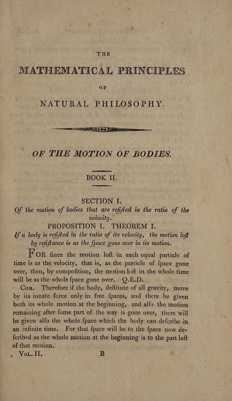 MATHEMATICAL PRINCIPLES OF NATURAL PHILOSOPHY. — est OF THE MOTION OF BODIES. BOOK II. EES 9 SECTION I. 9. the motion of bodies that are refi ified in the ratio of the velocity. PROPOSITION I. THEOREM I. If a body is refifled in the ratio of its velocity, the motion loft | by refiftance is as the fpace gone over. in its motion. For fince the motion loft in. each equal particle of time is as the velocity, that is, as the particle of fpace gone over, then, by compofition, the motion loft in the whole time will be as the whole fpace gone over... Q.E.D. — . Qon. Therefore if the body, deftitute of all gravity, move by its innate force only in free fpaces, and there be given both its whole motion at the beginning, and alfo the motion remaining after fome part of the way is gone over, | there will be given alfo the whole fpace which the body can defcribe in an infinite time. For that {pace will be to the fpace now de- {cribed as the whole motion at the beginning is to the part loft of that motion. Vor TE: | B