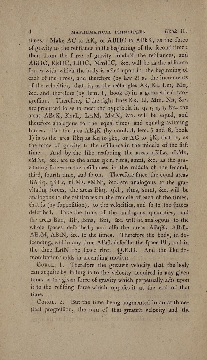 times, Make AC to AK, or ABHC to ABkK, as the force of gravity to the refiflance in the beginning of the fecond time ; then from the force of gravity fubduét the refiftances, and ABHC, KkHC, LIHC, MmHC, &c. will be as the abfolute forces with which the body is acted upon in the beginning of each of the times, and therefore (by law 2) as the increments of the velocities, that is, as the rectangles Ak, Kl, Lm, Mn, &c. and therefore (by lem. 1, book 2) in a geometrical. pro- greffion. Therefore, if the right lines Kk, Ll, Mm, Nn, &c. are produced fo as to meet the hyperbola in q, r, s, t, &c. the areas ABqK, KqrL, LrsM, MstN, &c. will be equal, and therefore analogous to the equal times and equal gravitating forces. But the area ABqK (by corol. 3, lem. 7 and 8, book 1) is to the area Bkq as Kq.to 3kq, or AC to 3K, that is, as the force of gravity to the refiftance in the middle of the firft time. And by the like reafoning the areas qKLr, rLMs, sMNt, &c. are to the areas qklr, rlms, smnt, &c. as the gra- vitating forces to the refiftances in the middle of the fecond, third, fourth time, and fo on. Therefore fince the equal areas BAKq, qKLr, rLMs, sMNt, &c. are analogous to the gra- vitating forces, the areas Bkq, qklr, rlms, smnt, &c. will be analogous to the refiftances in the middle of each of the times, that is (by fuppofition), to the velocities, and fo to the fpaces defcribed. ‘Take the fums of the analogous quantities, and the areas Bkq, Blr, Bms, Bnt, &c. will be analogous to the whole {paces defcribed ; and alfo the areas ABqK, ABrL, ABsM, ABtN, &c. to the times. Therefore the body, in de- Ícending, will in any time ABrL defcribe the fpace Blr, and in. the time LrtN the fpace rlnt. Q.E.D. And the like de- monftration'holds in afcending motion. Conor. 1. Therefore the. greateft velocity that the body can acquire by falling is to the velocity acquired in any given time, as the given force of gravity which perpetually acts upon it to the refifting force which RPPOIES it at the end of that time. CoRor. 2. But the time bons augmented in an arithme- tical progreffion, the fum of that greateft velocity and the -