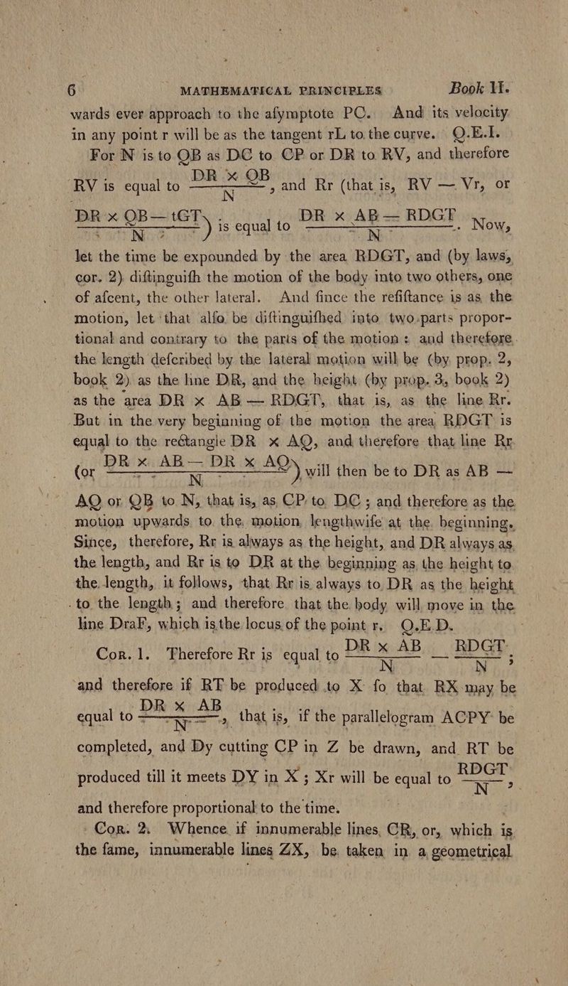 wards ever approach to the afymptote PC. And its velocity. in any point r will be as the tangent rL to the curve. Q.E.I. For N is to OB as DC to CP or DR to RV, and therefore RV is equal to a and Rr (that is, RV — Vr, or - DR x ihm Ty ; Lone DR x a — RDGT Now, let the time be expounded by the area RDGT, and (by laws, cor. 2) diftinguifh the motion of the body into two others, one of afcent, the. other lateral. And fince the refiftance i is as the motion, let ‘that alfo be diftinguifhed into two.parts propor- tional and contrary to the paris of the motion: and therefore. the length defcribed by the lateral motion will be (by prop. 2, book 2) as the line DR, and the height (by prop. 3, book 2) asthe area DR x AB — RDGT, that is, as the line Rr. But in the very beginning of the motion the area RDGT is equal to the re&amp;tangie DR x AQ, and therefore that line Rr (or Wiese cedes de will then be to DR as AB — AO or QB to N, that is, as CP. to DC; and therefore as the motion upwards to. the. motion, lengthwife at the beginning. Since, therefore, Rr is always as the height, and DR always as. the length, and Rr is to DR at the beginning as, the height to the length, it follows, that Rr is always to DR as the height to the length; and therefore that the body will, move in the line DraF’, which isthe locus of the point r. Q.E.D. Cor.1. Therefore Rr is equal to Pex AB a mu and therefore if RT be produced to X fo that RX may be DR x A Lib equal to M - A that is, if the parallelogram ACPY- be completed, and Dy cutting CP in Z be drawn, and RT be produced till it meets DY in X ; Xr will be e to va | and therefore proportional to the time. ; Con. 2. Whence. if innumerable lines, CR, or, which is. the fame, innumerable lines ZX, be taken in a geometrical