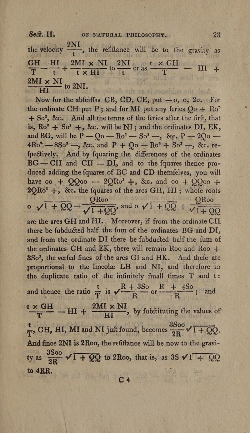 , 2NI | the velocity ded the refiftance will be to the gravity as GH HI, 2MI x NI, 2NI |. t x GH T —— — t ail kes a AE a Ln — HI 4. 2MI x NI | | ; | MHCEER in to 2NI. Now for the abfciffas CB, CD, CE, put.— o, 0; 2o. For the ordinate CH put P ; and for MI put any feries Qo + Ro’ + So’, &c. . And all the terms of the feries after the firft, that is, Ro* + So? +, &c. will be NI; and the ordinates DI, EK, and BG, will be P — Qo — Ro? — So? —, &e..P — 20o — 4Ro* — 8So* —, &c. and P + Qo — Ro* 4 So? —; &c. re- {peétively. And by fquaring the differences of the ordinates BG — CH and CH — DI, and to the fquares thence pro- duced. adding the fquares of BC and CD themfelves, you will have 00 + QOoo — 2QRo’ +, &c. and oo + OQoo + 20Ro* +, &c. the fquares of the arcs GH, HI; whofe roots cjr ete tag Sa ORoo paddle ai ORoo . o fl + 22-71 £00 and o 1 +00 + Vit OO are the arcs GH and HI. Moreover, if from the ordinate CH. there be fubducted half the fum of the ordinates BG and DI, and from the ordinate DI there be fubdu&ted half the fum of the ordinates. CH and EK, there will remain Roo and Roo + 3So!, the verfed fines of the arcs GI and HK. And thefe are Geral to the lineole LH and NI, and therefore in the duplicate ratio of the infinitely fmall times T and t: Dt R + 3So RT i90; and thence the ratio T is | ces p ONT ; and t e n a by fubftituting the values of T GH, HI, MI and NI juft found, edes V I1 QO. And fince 2NI is 2Roo, the refiftance will be now to the gravi- V1 + QO to 2Roo, that is, as 3$ YI 4+ OO 3Soo 2R to ARR. tyas- C4