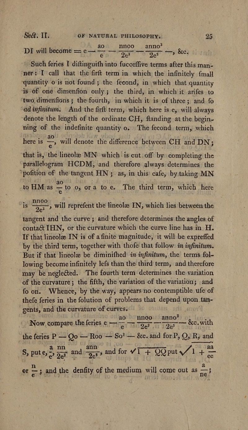 DI will become — =e— - — e d —, &amp;c. Such feries 1 diftinguifh into fucceffive terms after this man- er: I call that the firft term in which the infinitely {mall quantity o is not found; the fecond, in which that quantity is of one dimenfion bitis 3 the third, in which it arifes to ‘two. dimerifions ; the fourth, in which it is of three; and fo ad infinitum. And the firft term, which here is e, will always denote the length of the ordinate CH, ftanding at the begin- ning of the indefinite quantity o. The fecond. term, which here is — will denote ‘the difference between CH and DN ; that is, the lineole MN which: is cut off by completing the parallelogram HCDM, and therefore always determines the ‘pofition of the tangent HN ; as, in this’ cafe, by:taking MN ed ao à . to HM. as X to o, ora to e, The third term, which | here ds A , will reprefent the lineole IN, which lies between the tangent and the curve ; and therefore determines the angles of contact IHN, or the curvature which the curve line has in H. If that lineolee IN is of a finite magnitude, it will be expreffed by the third term, together with thofe that follow. in infinitum. But if that lineolz be diminifhed in infinitum, the terms fol- lowing become infinitely lefs than the third term, and therefore may be neglected. The fourth term determines the variation of the curvature; the fifth, the variation of the variation; . and fo on. Whence, by the way, appears no contemptible ufe of ' thefe feries in the folution of problems that depend Rs tan- gents, and the curvature of curves. | ao ^ nnoo anno? Now compare the feries e — CECI OP CRT TRARY &amp;c. with the feries P — Qo — Roo — So? — &amp;c. and for P, O, R; zd | a nn ann | La zHLU) aa S, put e, 2 Der and ED and for v1 + QOput v to M | ! : d er = ; and the denfity of the medium will come out as —;