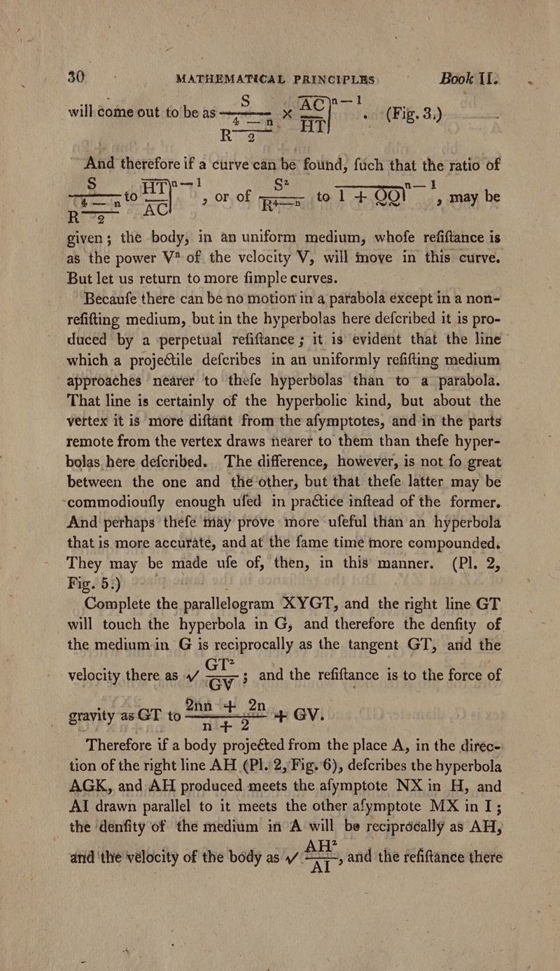 dl n—1 XC F orodqFig. 2) will. come out to be as 5 cB. HT 2 R —A And therefore if a curve one be found, fuch that i ratio of : a to zd * or of p to l + Oo! , may be he given; the body, in an uniform medium, whofe refiftance is as the power V^ of the velocity V, will move in this curve. But let us return to more fimple curves. Becaufe there can be no motion in a parabola except in a non- refifting medium, but in the hyperbolas here defcribed it is pro- duced by a perpetual refiftance ; it is evident that the line which a proje&ile defcribes in au uniformly refifting medium approaches nearer to thefe hyperbolas than to a parabola. That line is certainly of the hyperbolic kind, but about the vertex it is more diftant from the afymptotes, and in the parts remote from the vertex draws nearer to them than thefe hyper- bolas here defcribed. The difference, however, is not fo great between the one and tlie other, but that thefe latter may be :commodioufly enough ufed in practice inftead of the former. And perhaps thefe mày prove more ufeful than an hyperbola that is more accurate, and at the fame time more compounded, They may be made ufe of, then, in this manner. (Pl. 2, Fig. 5.) Complete the. parallelogram XYGT, and the right line GT will touch the hyperbola in G, and therefore the denfity of the medium in G is reciprocally as the tangent GT, and the velocity there as 4/ ay ; and the refiftance is to the force of 2nn B. 2n 4 GV. Therefore if a bade projeéted from the place A, in the direc- tion of the right line AH (Pl. 2, Fig. 6), defcribes the hyperbola AGK, and AH produced meets the afymptote NX in H, and AI drawn parallel to it meets the other afymptote MX in I; the denfity of the medium in A will be reciprocally as AH, gravity as GT to and ‘the velocity of the body as / £x =, and the refiftance there