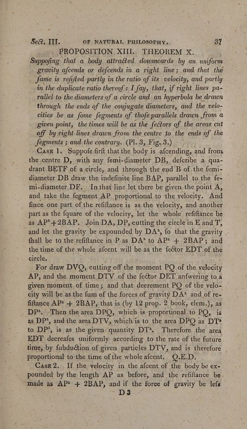 ES Sec. ITI. OF NATURAL PHILOSOPHY. 37 PROPOSITION XIII... THEOREM X. Suppofing that a body attracted. downwards by an uniform . gravity afcends or defcends i ina right line; and that the Jame is refifled. partly in the ratio of its velocity, and partly in the duplicate ratio thereof : I fay, that, if right lines pa- rallel to the diameters of a circle and an eco be drawn through the ends of the conjugate diameters, and the velo- cities be as fome fegments of thofe parallels drawn from a gen point, the times will be as the fectors of the areas cut off by right lines drawn from the centre to the ends of the . fegments ; and the contrary. (Pl. 3, Fig. 3.) -.Casx 1, Suppofe firft that the body is afcending, and from the centre D, with any femi-diameter DB, defcribe a qua- drant BETF of a circle, and through the end B of the femi- diameter DB draw the indefinite line BAP, parallel to the fe- mi-diameter DF. | In that line let there be given the point A, and take the fegment AP. proportional to ‘the velocity. And . fince one part of the refiftance is as the velocity, and another part as the fquare of the velocity, let the whole refiftance be as AP*+2BAP. Join DA, DP, cutting the circle in E and d and let the gravity be expounded by DA*, fo that the gravity fhall be to the refiftance in P.as DA* to AP* + 2BAP ; and the time of the whole afcent will be as the fector EDT. of the circle. | For draw DVQ, cutting off ee moment PO of the velocity AP, and the moment DTV of the fe&amp;or DET anfwering to.a given moment of time; and that decrement PO of the Hee city will be as the fum of the forces of gravity D.A* and of re- - fiftance AP* + 2BAP, that is (by 12 prop. 2 book, elem.), as DP*. Then the area DPQ, which is proportional ‘to PO, is as DP^, and the area DTV, which is to. the area DPO as DT* to DP’, is as the given quantity DT*. Therefore the area EDT decreafes uniformly according to the rate of the future time, by fubdu&amp;tion of given particles DTV, and is therefore . proportional to the time of the wholeafcent. Q.E.D. Case 2. If the velocity in the afcent of the body be ex- pounded by the length AP as before, and the relance be: “made as AP* -+ 2BAP, and if the force of gravity be lefs