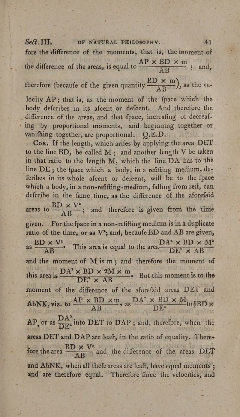 - fore the difference of the moments, that is, the moment of the difference of the areas, 1s equal le brc DART. and, therefore (becaufe of the given quantity Sd as the ve- locity AP; that is, as the moment of the fpace which the difference of the areas, and that fpace, increafing or decreaf- ing by proportional moments, and ALIM together or vanifhing together, are proportional. Q.E.D. Con. If the length, which arifes by applying thearea DET in that ratio to the length M, which the line DA has to the Ícribes in its whole afcent or defcent, will be to the fpace which a body, i in a non-refifting-medium, falling from reft, can areas to par bite Ne ; and therefore is given from the time given. For the fpace in a non-refifting medium is in a duplicate ratio of the time, or as V^; and, becaufe BD and AB are given, BD x V* DA^x BD x M? S Aene This area is egal to the ata DEPRXx AB TT and the moment of M ism; and therefore the moment of DA' x BD x9Mxm DE? x AB moment a the difference of the aforefaid areas DET and AP x BD xm | DA'x BDxM,, X AD Mu EYE UE zBD'x thie area is « But this moment is to the WP or as Ds into DET to DAP; and, therefore, when the areas DET and DAP are leaft, in the ratio of equality. ‘Theres fore the area a a and AbNK, when all thefe areas are leaft, have equal moments F and the difference of. the areas DET