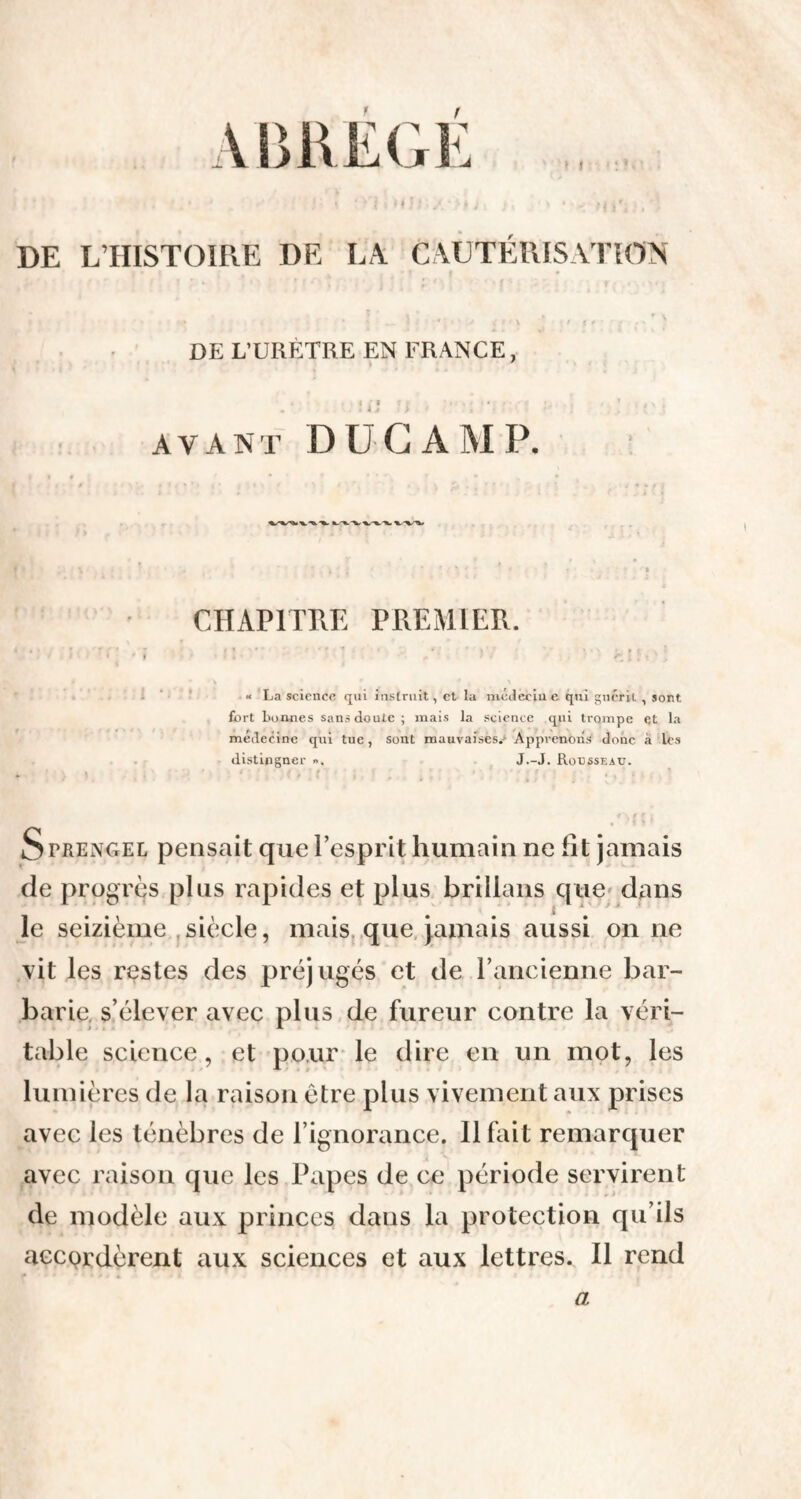 DE L’HISTOIRE DE LA CAUTÉRISATION ; i ;*.{»' f * f î f , • j ; . pn ; * f * . : t .#. 4>m DE L’URÈTRE EN FRANCE, i • i f » . . - ■ * ■. avant DUC A MP. CHAPITRE PREMIER. « La science qui instruit, et la médéciu e qui guérit , sont fort boimes sans doute ; mais la science qui trompe et la medecine qui tue, sont mauvaises.» Apprenous donc à les distinguer », J.-J. Rousseau. . ' . u % ; ■. . l Sfrengel pensait que l’esprit humain ne ht jamais de progrès plus rapides et plus brilians que dans le seizième siècle, mais que Jamais aussi on ne vit les restes des préjugés et de l’ancienne bar¬ barie s’élever avec plus de fureur contre la véri¬ table science, et pour le dire en un mot, les lumières de la raison être plus vivement aux prises avec les ténèbres de l’ignorance. Il fait remarquer avec raison que les Papes de ce période servirent de modèle aux princes dans la protection qu’ils accordèrent aux sciences et aux lettres. Il rend a