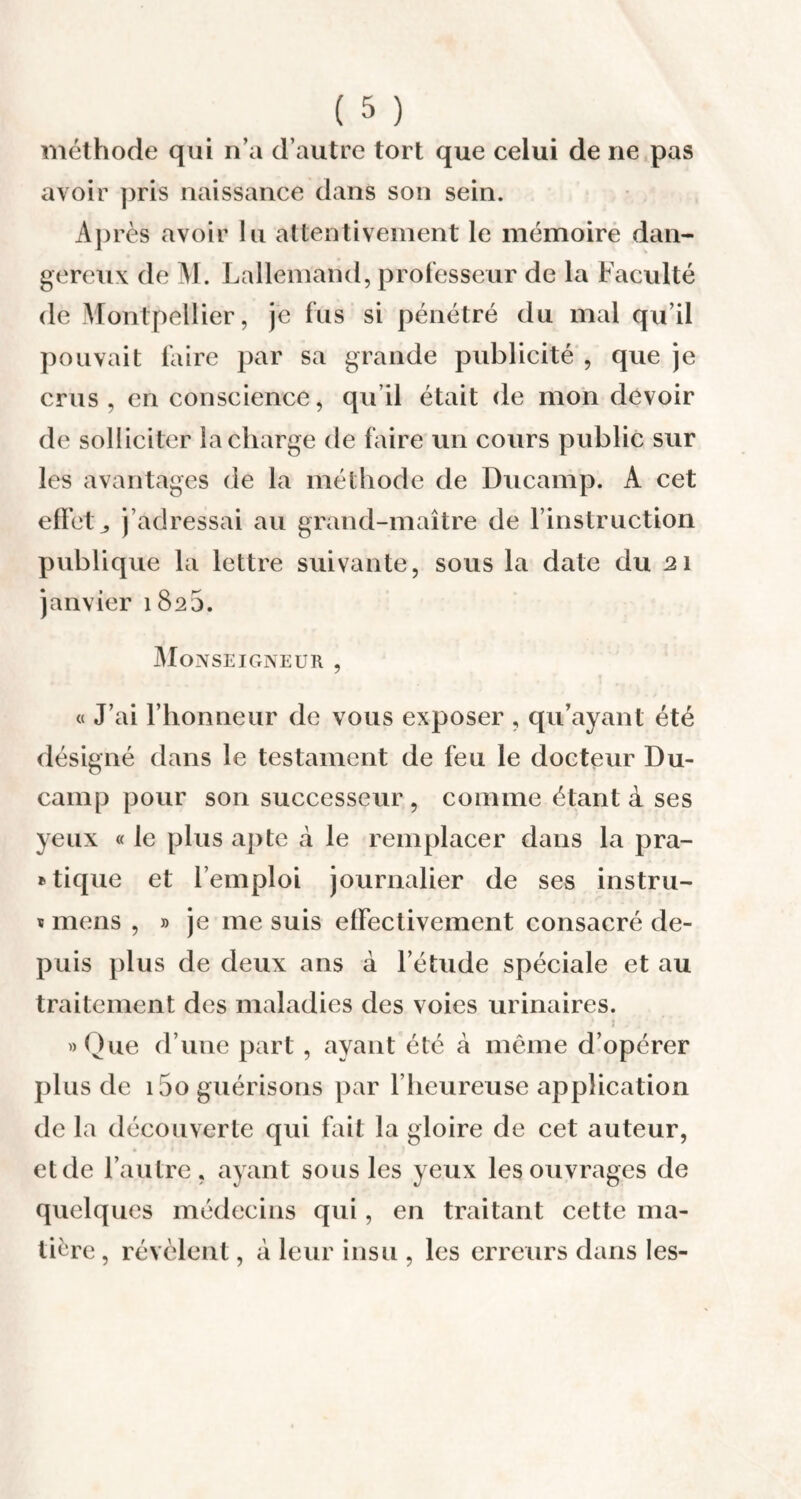 méthode qui n’a d’autre tort que celui de ne pas avoir pris naissance dans son sein. Après avoir lu attentivement le mémoire dan¬ gereux de M. Lallemand, professeur de la Faculté de Montpellier, je fus si pénétré du mal qu’il pouvait faire par sa grande publicité , que je crus, en conscience, qu il était de mon devoir de solliciter la charge de faire un cours public sur les avantages de la méthode de Ducamp. A cet effet,, j’adressai au grand-maître de l’instruction publique la lettre suivante, sous la date du 21 janvier 1825. Monseigneur , « J’ai l’honneur de vous exposer , qu’ayant été désigné dans le testament de feu le docteur Du¬ camp pour son successeur, comme étant à ses yeux « le plus apte à le remplacer dans la pra¬ tique et l’emploi journalier de ses instru- * mens , » je me suis effectivement consacré de¬ puis plus de deux ans à l’étude spéciale et au traitement des maladies des voies urinaires. » Que d’une part, ayant été à même d’opérer plus de i5o guérisons par l’heureuse application de la découverte qui fait la gloire de cet auteur, et de l’autre, ayant sous les yeux les ouvrages de quelques médecins qui, en traitant cette ma¬ tière , révèlent, à leur insu , les erreurs dans les-