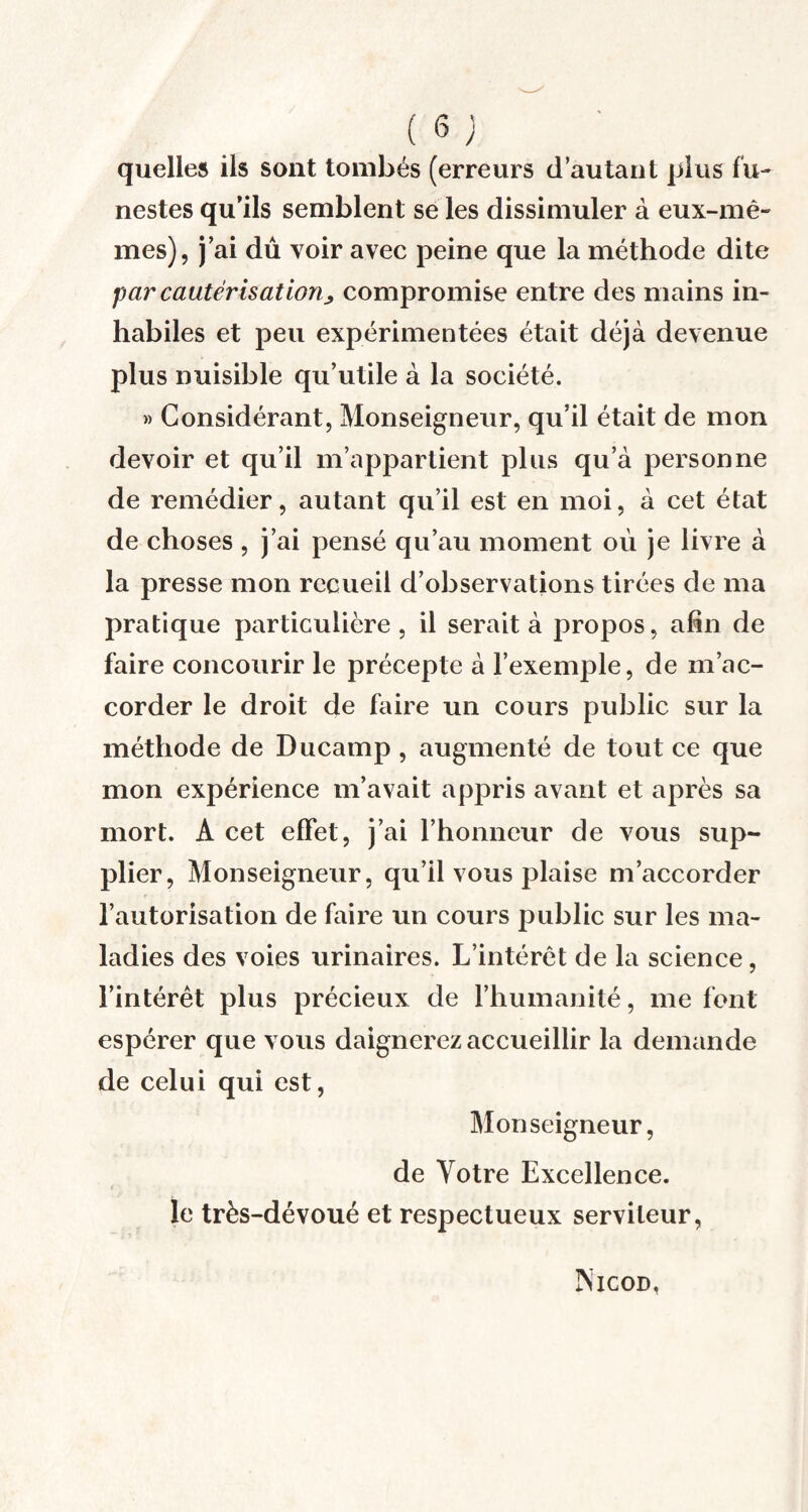 quelles ils sont tombés (erreurs d’autant plus fu¬ nestes qu’ils semblent se les dissimuler à eux-mê¬ mes), j’ai dû voir avec peine que la méthode dite par cautérisât ion j compromise entre des mains in¬ habiles et peu expérimentées était déjà devenue plus nuisible qu’utile à la société. » Considérant, Monseigneur, qu’il était de mon devoir et qu’il m’appartient plus qu’à personne de remédier, autant qu’il est en moi, à cet état de choses , j’ai pensé qu’au moment où je livre à la presse mon recueil d’observations tirées de ma pratique particulière, il serait à propos, afin de faire concourir le précepte à l’exemple, de m’ac¬ corder le droit de faire un cours public sur la méthode de Ducamp , augmenté de tout ce que mon expérience m’avait appris avant et après sa mort. A cet effet, j’ai l’honneur de vous sup¬ plier, Monseigneur, qu’il vous plaise m’accorder l’autorisation de faire un cours public sur les ma¬ ladies des voies urinaires. L’intérêt de la science, l’intérêt plus précieux de l’humanité, me font espérer que vous daignerez accueillir la demande de celui qui est, Monseigneur, de Votre Excellence, le très-dévoué et respectueux serviteur, Nicod,