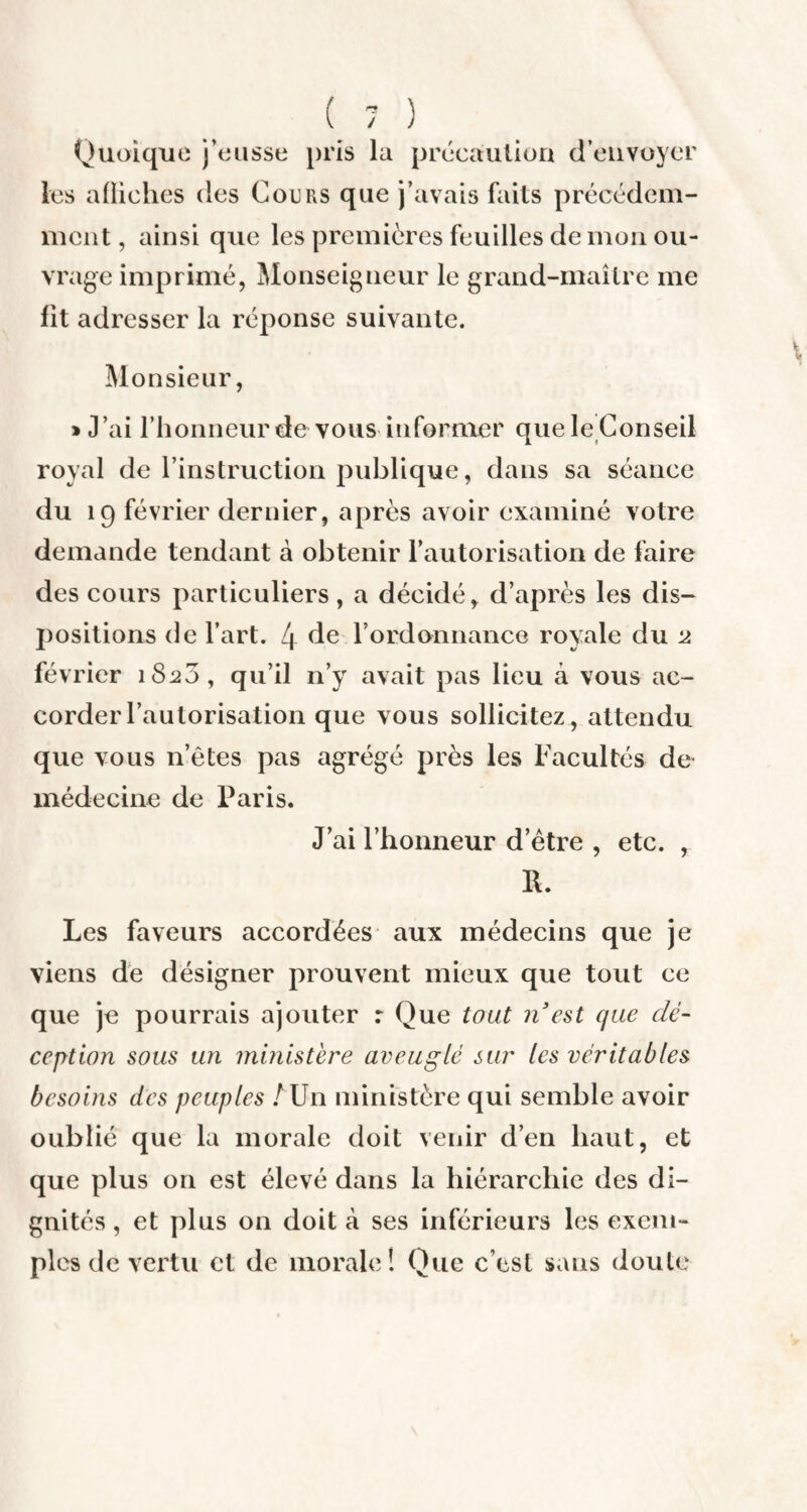 Quoique j’eusse pris la précaution d’envoyer les afïiches des Cours que j’avais faits précédem¬ ment , ainsi que les premières feuilles de mon ou¬ vrage imprimé, Monseigneur le grand-maître me fit adresser la réponse suivante. Monsieur, > J’ai l'honneur de vous informer que le Conseil royal de l’instruction publique, dans sa séance du 19 février dernier, après avoir examiné votre demande tendant à obtenir l’autorisation de faire des cours particuliers, a décidé, d’après les dis¬ positions de l’art. 4 de l’ordonnance royale du 2 février 1820, qu’il n’y avait pas lieu à vous ac¬ corder l’autorisation que vous sollicitez, attendu que vous n’êtes pas agrégé près les Facultés de- médecine de Paris. J’ai l’honneur d’être , etc. , R. Les faveurs accordées aux médecins que je viens de désigner prouvent mieux que tout ce que je pourrais ajouter r Que tout n est que dé¬ ception sous un ministère aveuglé sur les véritables besoins des peuples A Un ministère qui semble avoir oublié que la morale doit venir d’en haut, et que plus on est élevé dans la hiérarchie des di¬ gnités , et plus on doit à ses inférieurs les exem¬ ples de vertu et de morale! Que c’est sans doute