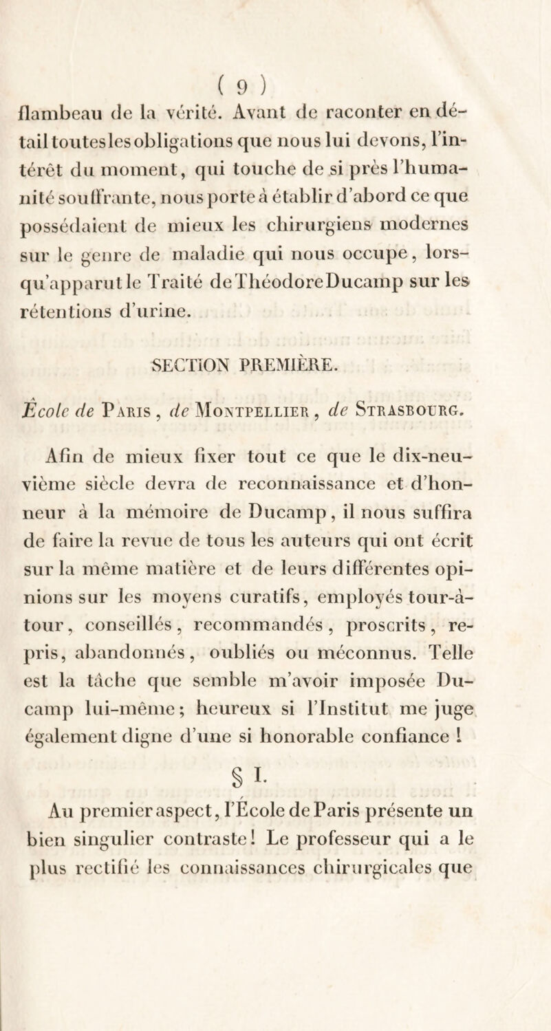 flambeau de la vérité. Avant de raconter en dé¬ tail toutes les obligations que nous lui devons, l’in¬ térêt du moment, qui touche de si près l’huma¬ nité souffrante, nous porte à établir d’abord ce que possédaient de mieux les chirurgiens modernes sur le genre de maladie qui nous occupe, lors- qu’apparutle Traité deThéodoreDucamp sur les rétentions d’urine. SECTION PREMIÈRE. École de Paris , de Montpellier , de Strasbourg. Afin de mieux fixer tout ce que le dix-neu¬ vième siècle devra de reconnaissance et d’hon¬ neur à la mémoire de Ducamp, il nous suffira de faire la revue de tous les auteurs qui ont écrit sur la même matière et de leurs différentes opi¬ nions sur les moyens curatifs, employés tour-à- tour, conseillés, recommandés, proscrits, re¬ pris, abandonnés, oubliés ou méconnus. Telle est la tache que semble m’avoir imposée Du- camp lui-même; heureux si l’Institut méjugé également digne d’une si honorable confiance 1 § i- r Au premier aspect, l’Ecole de Paris présente un bien singulier contraste! Le professeur qui a le plus rectifié les connaissances chirurgicales que
