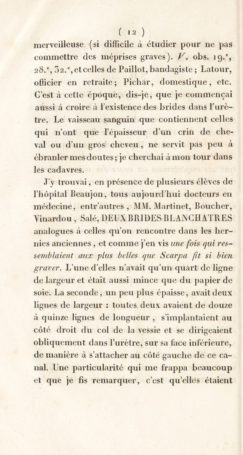 merveilleuse (si difficile à étudier pour ne pas commettre des méprises graves). V. obs. 19.% 28.% 32.% et celles de Paillot, bandagiste ; Latour, officier en retraite; Pichar, domestique, etc. C’est à cette époque, dis-je, que je commençai aussi à croire à l’existence des brides dans P urè¬ tre. Le vaisseau sanguin que contiennent celles qui n’ont que l’épaisseur d’un crin de che¬ val ou d’un gros cheveu, ne servit pas peu à ébranler mes doutes; je cherchai à mon tour dans les cadavres. J’y trouvai, en présence de plusieurs élèves de l’hôpital Beaujon, tous aujourd’hui docteurs en médecine, entr’autres , MM. Martinet, Boucher, Yinardou , Salé, DEUX BRIDES BLANCHATRES analogues à celles qu’on rencontre dans les her¬ nies anciennes , et comme j’en vis une fois qui res¬ semblaient aux plus belles que Scarpa fit si bien graver. L’une d’elles n’avait qu’un quart de ligne de largeur et était aussi mince que du papier de soie. La seconde, un peu plus épaisse, avait deux lignes de largeur : toutes deux avaient de douze à quinze lignes de longueur , s’implantaient au côté droit du col de la vessie et se dirigeaient obliquement dans l’urètre, sur sa face inférieure, de manière à s’attacher au côté gauche de ce ca¬ nal. Une particularité qui me frappa beaucoup et que je fis remarquer, c’est quelles étaient