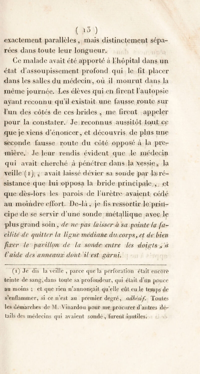 exactement parallèles, mais distinctement sépa¬ rées dans toute leur longueur. Ce malade avait été apporté a l’hôpital dans un état d’assoupissement profond qui le fit placer dans les salles du médecin, où il mourut dans la même journée. Les élèves qui en firent l’autopsie ayant reconnu qu’il existait une fausse route sur l’un des côtés de ces brides , me firent appeler pour la constater. Je reconnus aussitôt to.ut ce que je viens d’énoncer, et découvris de plus une seconde fausse route du côté opposé à la pre¬ mière. Je leur rendis évident que le médecin qui avait cherché à pénétrer dans la vessie, la veille (i) , avait laissé dévier sa sonde par la-ré¬ sistance que lui opposa la bride principale , et que dès-lors les parois de l urètre avaient cédé ^ •* ■* au moindre effort, De-là , je fis ressortir le prin¬ cipe de se servir d’une sonde métallique avec le plus grand soin , de ne pas laisser à sa pointe la fa¬ cilité de quitter la ligne médiane du corps, et de bien fixer le pavillon de la sonde entre les doigts , à l'aide des anneaux dont il est garni. (i) Je dis la veille , parce que la perforation était encore teinte de sang, dans toute sa profondeur, qui était d’un pouce au moins ; et (pie rien n’annonçait qu elle eût eu le teipps de s’enflammer, si ce n’est au premier degré, adhésif. Toutes les démarches de VI . Yinardou pour me procurer d autres dé¬ tails des médecins qui avaient sondé , furent inutiles.