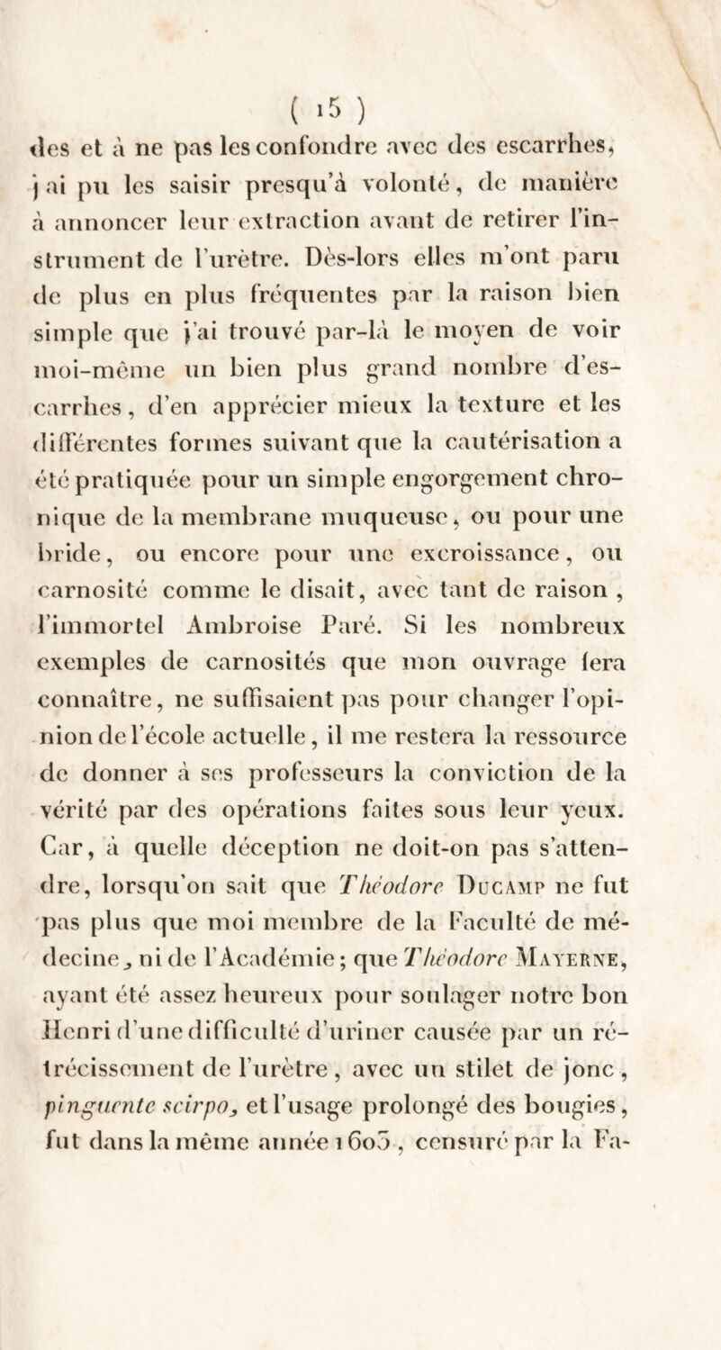 ( *5 ) îles et à ne pas les confondre avec des escarrhes, j ai pu les saisir presqu’à volonté, de manière à annoncer leur extraction avant de retirer l'in¬ strument de l’urètre. Dès-lors elles m’ont paru de plus en plus fréquentes par la raison bien simple que J’ai trouvé par-là le moyen de voir moi-même un bien plus grand nombre d’es- carrhes, d’en apprécier mieux la texture et les différentes formes suivant que la cautérisation a été pratiquée pour un simple engorgement chro¬ nique de la membrane muqueuse, ou pour une bride, ou encore pour une excroissance, ou carnosité comme le disait, avec tant de raison , l’immortel Ambroise Paré. Si les nombreux exemples de carnosités que mon ouvrage lera connaître, ne suffisaient pas pour changer l’opi¬ nion de l’école actuelle, il me restera la ressource de donner à ses professeurs la conviction de la vérité par des opérations faites sous leur yeux. Car, à quelle déception ne doit-on pas s’atten¬ dre, lorsqu’on sait que Théodore Ducamp ne fut pas plus que moi membre de la Faculté de mé¬ decine,, ni de l’Académie ; que Théodore Materne, ayant été assez heureux pour soulager notre bon Henri d’une difficulté d’uriner causée par un ré¬ trécissement de l’urètre , avec un stilet de jonc , pinguente scirpOj et l’usage prolongé des bougies, fut dans la même année 16o5 , censuré par la Fa-