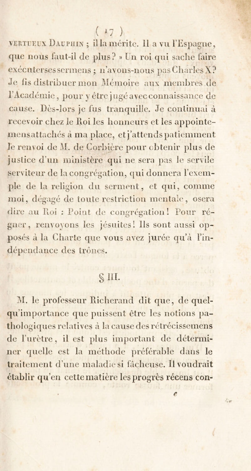 ( ‘7 ) vertueux Dauphin ; ilia mérite, il a vu l’Espagne, que nous faut-il (le plus? » In roi qui sache faire exécutorses sermons ; n’avons-nous pas Charles X? Je fis distribuer mon Mémoire aux membres de l’Académie, pour y être jugé avec connaissance de cause. Dès-lors je fus tranquille. Je continuai à recevoir chez le Roi les honneurs et les appointe- mens attachés à ma place, et j’attends patiemment le renvoi de M. de Corbière pour obtenir plus de justice d’un ministère qui ne sera pas le servile serviteur de la congrégation, qui donnera l’exem¬ ple de la religion du serment, et qui, comme moi, dégagé de toute restriction mentale, osera dire au Roi : Point de congrégation î Pour ré¬ gner, renvoyons les jésuites 1 Ils sont aussi op¬ posés à la Charte que vous avez jurée qu’à l’in¬ dépendance des trônes. § m. M. le professeur Richcrand dit que, de quel¬ qu'un portance que puissent être les notions pa¬ thologiques relatives à la cause des rétrécissemens de l’urètre, il est plus important de détermi¬ ner quelle est la méthode préférable dans le traitement d’une maladie si fâcheuse. Il voudrait établir qu’en cette matière les progrès récens con- r