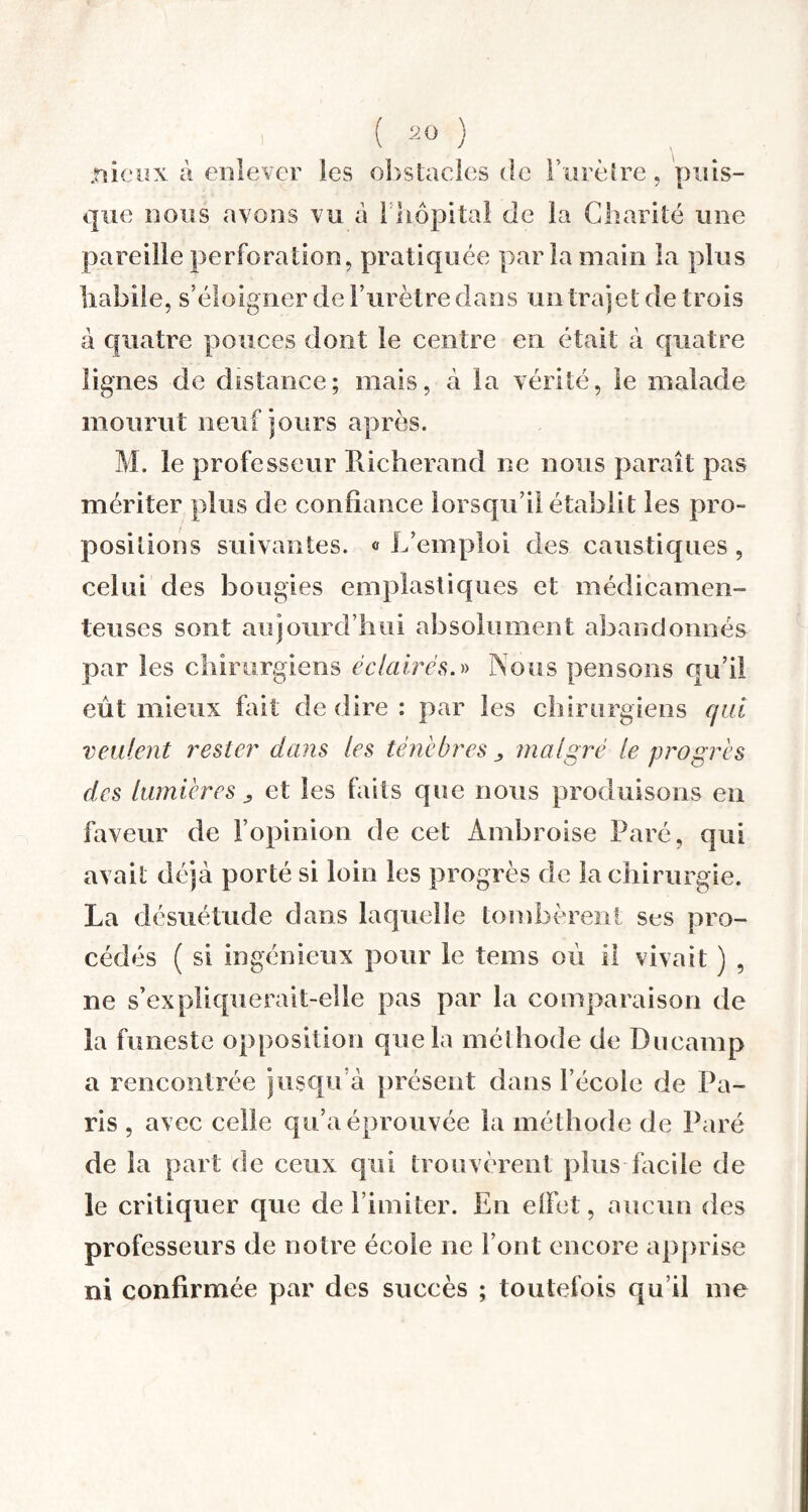 .nieux à enlever les obstacles <le l’urètre, puis¬ que nous avons vu a L'hôpital de la Charité une pareille perforation, pratiquée par la main la plus habile, s’éloigner de l’urètre dans un trajet de trois à quatre pouces dont le centre en était à quatre lignes de distance; mais, à la vérité, le malade mourut neuf jours après. M. le professeur iticherand ne nous paraît pas mériter plus de confiance lorsqu’il établit les pro¬ positions suivantes. « L’emploi des caustiques , celui des bougies emplastiques et médicamen¬ teuses sont aujourd’hui absolument abandonnés par les chirurgiens éclairés.» Nous pensons qu’il eût mieux fait de dire : par les chirurgiens qui veulent rester dans les ténèbres malgré le progrès des lumières , et les faits que nous produisons en faveur de l’opinion de cet Ambroise Paré, qui avait déjà porté si loin les progrès de la chirurgie. La désuétude dans laquelle tombèrent ses pro¬ cédés ( si ingénieux pour le tems où il vivait ) , ne s’expliquerait-elle pas par la comparaison de la funeste opposition que la méthode de Ducamp a rencontrée jusqu’à présent dans l’école de Pa¬ ris , avec celle qu’a éprouvée la méthode de Paré de la part de ceux qui trouvèrent plus facile de le critiquer que délimiter. En elfet, aucun (les professeurs de notre école ne l’ont encore apprise ni confirmée par des succès ; toutefois qu’il me