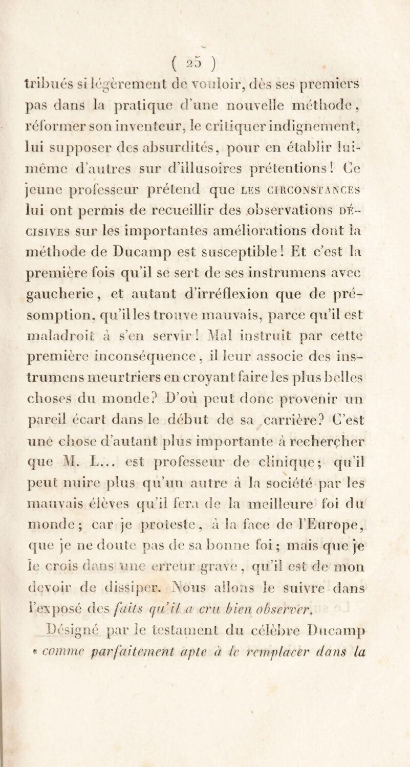 tribués si légèrement de vouloir, dos ses premiers pas dans la pratique d une nouvelle méthode, réformer son inventeur, le critiquer indignement, lui supposer des absurdités, pour en établir lui- mème d’autres sur d’illusoires prétentions! Ce jeune professeur prétend que les circonstances lui ont permis de recueillir des observations dé¬ cisives sur les importantes améliorations dont la méthode de Ducamp est susceptible! Et c’est la première fois qu’il se sert de ses instrumens avec gaucherie, et autant d’irréflexion que de pré¬ somption, qu illes trouve mauvais, parce qu’il est maladroit à s’en servir ! Mal instruit par cette première inconséquence, il leur associe des ins¬ trumens meurtriers en croyant faire les plus belles choses du monde? D’où peut donc provenir un pareil écart dans le début de sa carrière? C’est une chose d’autant plus importante à rechercher que M. L... est professeur de clinique; qu’il peut nuire plus qu’un autre à la société par les mauvais élèves qu’il fera de la meilleure foi du monde; car je proteste, à la face de l’Europe, que je ne doute pas de sa bonne foi ; mais que je je crois dans une erreur grave, qu’il est de mon devoir de dissiper. PSous allons le suivre dans l’exposé des faits quil a cru bien observer. Désigné par le testament du célèbre Ducamp « comme parfaitement apte à le remplacer dans la