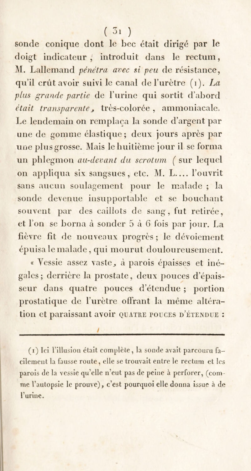 sonde conique dont le bec était dirigé par le doigt indicateur,' introduit dans le rectum, M. Lallemand pénétra avec si peu de résistance, qu’il crût avoir suivi le canal de Turètre (1). La plus grande partie de l’urine qui sortit d’abord était transparente ; très-colorée , ammoniacale. Le lendemain on remplaça la sonde d’argent par une de gomme élastique; deux jours après par une plus grosse. Mais le huitième jour il se forma un phlegmon au-devant du scrotum ( sur lequel on appliqua six sangsues , etc. M. L— l’ouvrit sans aucun soulagement pour le malade ; la sonde devenue insupportable et se bouchant souvent par des caillots de sang, fut retirée, et l’on se borna à sonder 5 à 6 fois par jour. La fièvre fit de nouveaux progrès ; le dévoiement épuisa le malade, qui mourut douloureusement. « Vessie assez vaste,, à parois épaisses et iné¬ gales; derrière la prostate, deux pouces d’épais¬ seur dans quatre pouces d’étendue ; portion prostatique de l’urètre offrant la même altéra¬ tion et paraissant avoir quatre pouces d etendue : ! (i) Ici l'illusion était complète, la sonde avait parcouru fa¬ cilement la fausse route, elle se trouvait entre le rectum et les parois de la vessie qu’elle n’eut pas de peine à perforer, (com¬ me l’autopsie le prouve), c’est pourquoi elle donna issue à de l’urine.