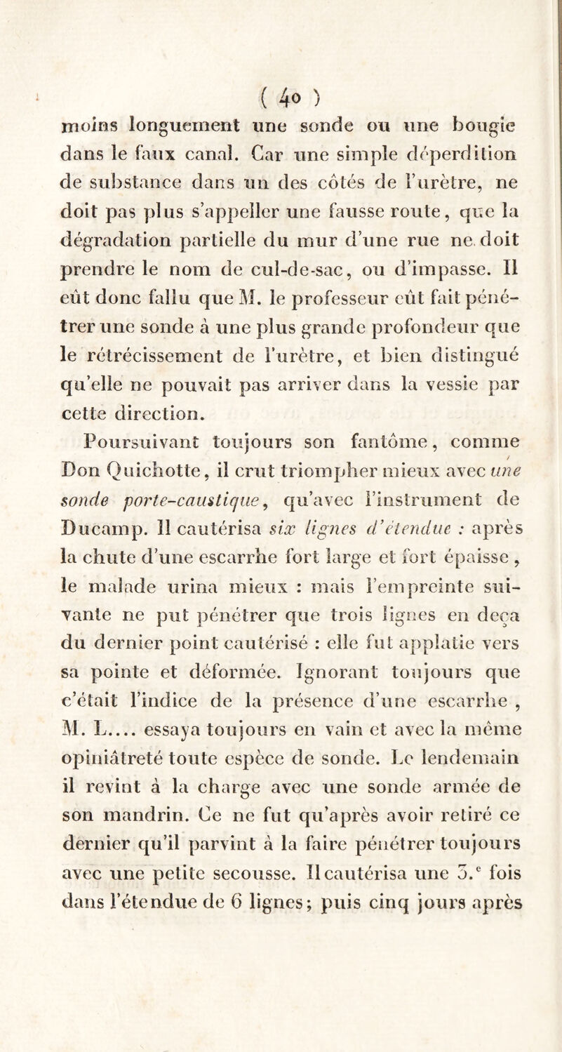 ( 4° ) moins longuement une sonde ou une bougie dans le faux canal. Car une simple déperdilion de substance dans un des côtés de l’urètre, ne doit pas plus s’appeller une fausse route, que la dégradation partielle du mur d’une rue ne doit prendre le nom de cul-de-sac, ou d’impasse. Il eût donc fallu que M. le professeur eût fait péné¬ trer une sonde à une plus grande profondeur que le rétrécissement de l’urètre, et bien distingué qu’elle ne pouvait pas arriver dans la vessie par cette direction. Poursuivant toujours son fantôme, comme Don Quichotte, il crut triompher mieux avec une sonde porte-caustique, qu’avec l’instrument de Ducamp. 11 cautérisa six lignes d’étendue : après la chute d’une escarrhe fort large et fort épaisse , le malade urina mieux : mais l’empreinte sui¬ vante ne put pénétrer que trois lignes en deçà du dernier point cautérisé : elle fut applatie vers sa pointe et déformée. Ignorant toujours que c’était l’indice de la présence d’une escarrhe , M. L_essaya toujours en vain et avec la meme opiniâtreté toute espèce de sonde. Le lendemain il revint à la charge avec une sonde armée de son mandrin. Ce ne fut qu’après avoir retiré ce dernier qu’il parvint à la faire pénétrer toujours avec une petite secousse. Il cautérisa une 5.e fois dans l’étendue de 6 lignes; puis cinq jours après