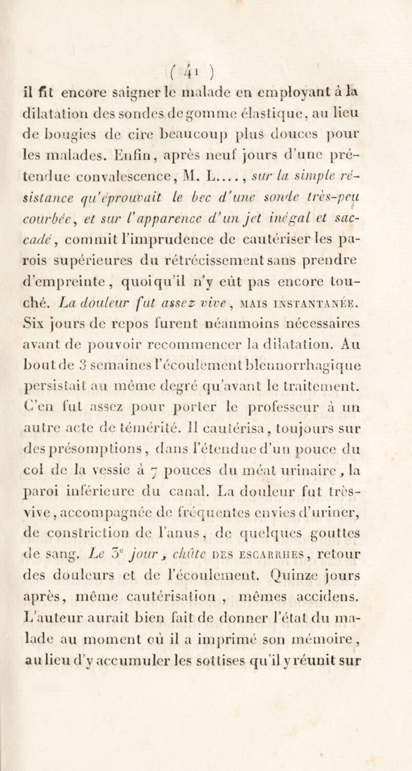 ( 4> ) il fit encore saigner le malade en employant à la dilatation des sondes dégommé élastique, au lieu de bougies de cire beaucoup plus douces pour les malades. Enfin, après neuf jours d’une pré¬ tendue convalescence, M. L_, sur la simple ré¬ sistance qu'éprouvait le bec d’une sonde très-peu courbée, et sur /’apparence d'un jet inégal et sac¬ cadé , commit l’imprudence de cautériser les pa¬ rois supérieures du rétrécissement sans prendre d’empreinte, quoiqu’il n’y eut pas encore tou¬ ché. La douleur fut assez vive, mais instantanée. Six jours de repos furent néanmoins nécessaires avant de pouvoir recommencer la dilatation. Au bout de 3 semaines l’écoulement blènnorrhagique persistait au meme degré qu’avant le traitement. C’en fut assez pour porter le professeur à un autre acte de témérité. îl cautérisa, toujours sur des présomptions , dans l’étendue d’un pouce du coi de la vessie à y pouces du méat urinaire la paroi inférieure du canal. La douleur fut très- vive , accompagnée de fréquentes envies d’uriner, de constriction de l’anus, de quelques gouttes de sang. Le 5e jour, chute des escarrhes, retour des douleurs et de l’écoulement. Quinze jours après, même cautérisation , mêmes accidens. L’auteur aurait bien fait de donner l’état du ma¬ lade au moment où il a imprimé son mémoire, au lieu d’v accumuler les sottises qu’il v réunit sur JL «/