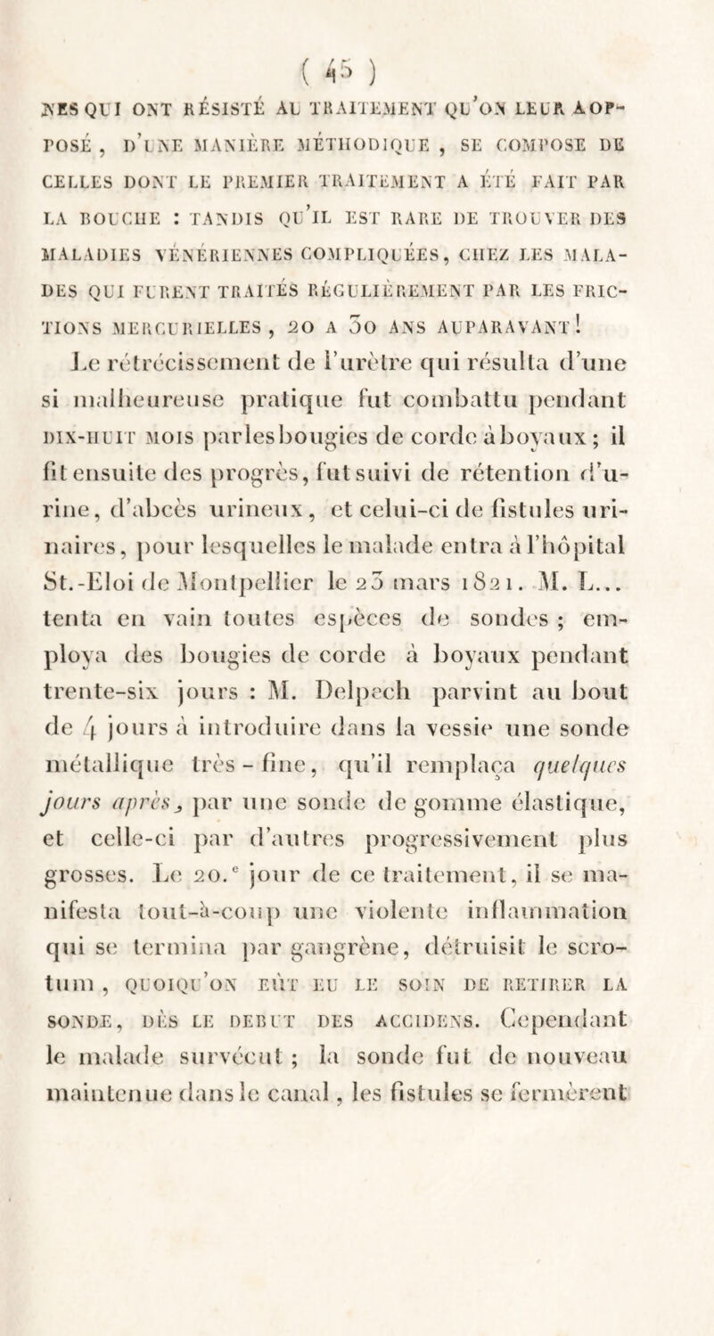 NES QUI ONT RESISTE ÀL TRAITEMENT QU'ON LE U R AOP- rosÉ , d’lne manière méthodique, se compose de CELLES DONT LE PREMIER TRAITEMENT A ETE FAIT PAR LA BOUCHE : TANDIS Qu’iL EST RARE 1)E TROUVER DES MALADIES VÉNÉRIENNES COMPLIQUÉES, CHEZ LES MALA¬ DES QUI FURENT TRAITES RÉGULIÈREMENT PAR LES FRIC¬ TIONS MERCURIELLES , 20 A 5o ANS AUPARAVANT! si malheureuse pratique fut combattu pendant dix-huit mois parles bougies de corde à boyaux ; il fit ensuite des progrès, fut suivi de rétention d'u¬ rine, d’abcès urineux , et celui-ci de fistules uri¬ naires, pour lesquelles le malade entra à l’hôpital St.-Eloi de Montpellier le 2 5 mars 1821. M. L... tenta en vain toutes espèces de sondes ; em¬ ploya des bougies de corde à boyaux pendant trente-six jours : M. Delpech parvint au bout de 4 jours à introduire dans la vessie une sonde métallique très-fine, qu’il remplaça quelques jours apres> par une sonde de gomme élastique, et celle-ci par d’autres progressivement plus grosses. Le 20.e jour de ce traitement, il se ma¬ nifesta lout-à-coup une violente inflammation qui se termina par gangrène, détruisit le scro¬ tum , quoiqu’on eût eu le soin de retirer la sonde, dès le debut des accidens. Cependant le malade survécut ; la sonde fut de nouveau maintenue dans le canal, les fistules se fermèrent