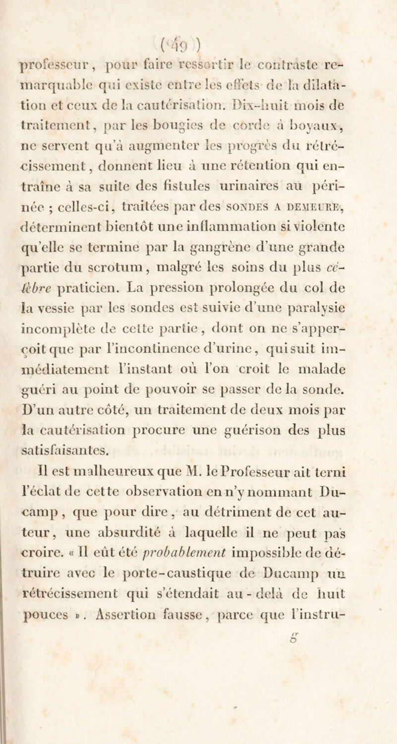 Ko ) professeur, pour faire ressortir le contraste re¬ marquable qui existe entre les effets de la dilata¬ tion et ceux de la cautérisation. Dix-huit mois de traitement, par les bougies de corde à boyaux, ne servent qu’à augmenter les progrès du rétré¬ cissement , donnent lieu à une rétention qui en¬ traîne à sa suite des fistules urinaires au péri¬ née ; celles-ci, traitées par des sondes a demeure, déterminent bientôt une inflammation si violente qu elle se termine par la gangrène d’une grande partie du scrotum, malgré les soins du plus ce- lebre praticien. La pression prolongée du col de la vessie par les sondes est suivie d’une paralysie incomplète de celte partie, dont on ne s’apper- coitque par l’incontinence d’urine, qui suit im¬ médiatement l’instant où l’on croit le malade guéri au point de pouvoir se passer de la sonde. D’un autre côté, un traitement de deux mois par la cautérisation procure une guérison des plus satisfaisantes. Il est malheureux que M. le Professeur ait terni l’éclat de cette observation en n’y nommant Du- camp , que pour dire , au détriment de cet au¬ teur, une absurdité à laquelle il ne peut pas croire. « Il eut été probablement impossible de dé¬ truire avec le porte-caustique de Ducamp un rétrécissement qui s’étendait au - delà de huit pouces ». Assertion fausse, parce que l’instru- ( r O