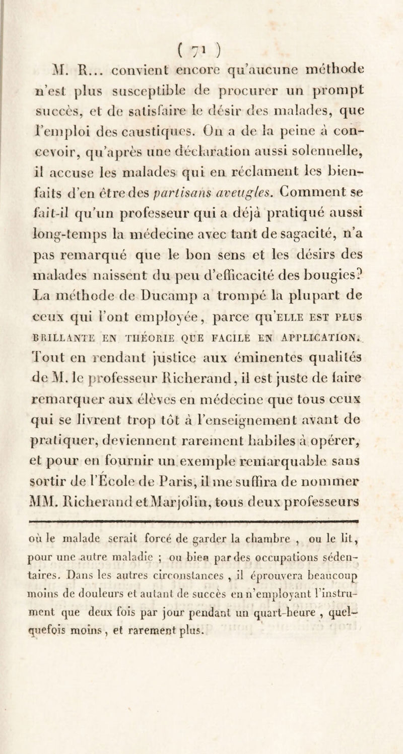 M. R... convient encore qu’aucune méthode n’est plus susceptible de procurer un prompt succès, et de satisfaire le désir des malades, que l’emploi des caustiques. On a de la peine à con¬ cevoir, qu’après une déclaration aussi solennelle, il accuse les malades qui en réclament les bien¬ faits d’en être des partisans aveugles. Comment se fait-il qu’un professeur qui a déjà pratiqué aussi long-temps la médecine avec tant de sagacité, n’a pas remarqué que le bon sens et les désirs des malades naissent du peu d’efficacité des bougies? La méthode de Ducamp a trompé la plupart de ceux qui l’ont employée, parce qu’ELLE est pies BRILLANTE EN THEORIE QUE FACILE EN APPLICATION. Tout en rendant justice aux éminentes qualités de M. le professeur Richerand, il est juste de laire remarquer aux élèves en médecine que tous ceux qui se livrent trop tôt à l’enseignement avant de pratiquer, deviennent rarement habiles à opérer, et pour en fournir un exemple remarquable sans / sortir de l Ecole de Paris, il me suffira de nommer MM. Richerand etMarjolin, tous deux professeurs où le malade serait forcé de garder la chambre , ou le lit, pour une autre maladie ; ou bien par des occupations séden¬ taires. Dans les autres circonstances , il éprouvera beaucoup moins de douleurs et autant de succès en n’employant l’instru- ment (pie deux fois par jour pendant un quart-heure , quel¬ quefois moins , et rarement plus.