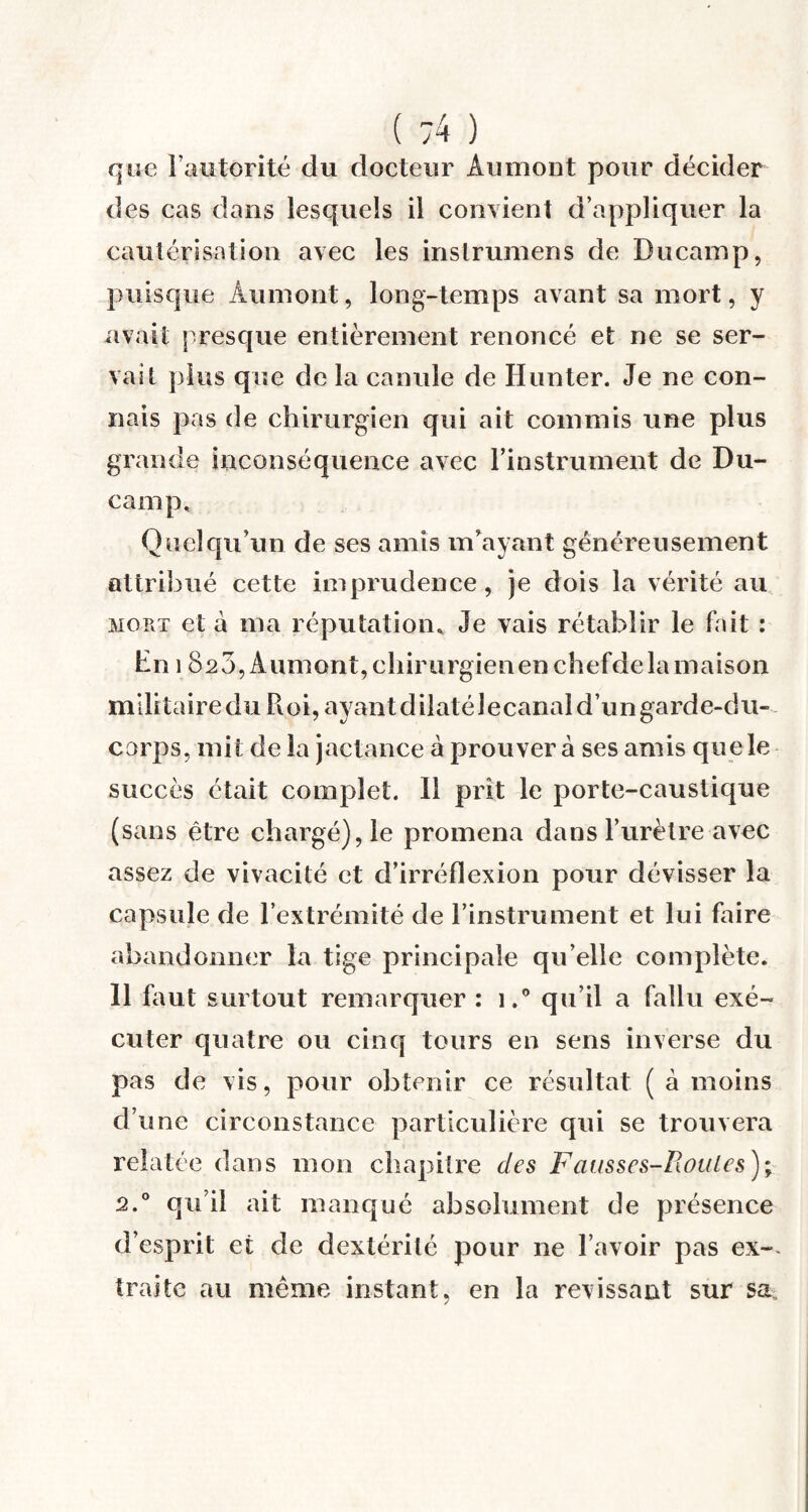 ( :4 ) que l’autorité du docteur Au mont pour décider des cas dans lesquels il convient d’appliquer la cautérisation avec les inslrumens de Ducamp, puisque Âumont, long-temps avant sa mort, y avait presque entièrement renoncé et ne se ser¬ vait plus que de la canule de Hunter. Je ne con¬ nais pas de chirurgien qui ait commis une plus grande inconséquence avec l’instrument de Du¬ camp, Quelqu’un de ses amis m’ayant généreusement attribué cette imprudence, je dois la vérité au mort et a ma réputation. Je vais rétablir le fait : hn 1820, Aumont, cliirurgienenchefdelamaison militairedu Roi,ayantdilatélecanaîd’ungarde-du- corps, mit de la jactance à prouver à ses amis que le succès était complet. 11 prit le porte-caustique (sans être chargé), le promena dans l’urètre avec assez de vivacité et d’irréflexion pour dévisser la capsule de l’extrémité de l’instrument et lui faire abandonner la tige principale qu’elle complète. 11 faut surtout remarquer : i.° qu’il a fallu exé¬ cuter quatre ou cinq tours en sens inverse du pas de vis, pour obtenir ce résultat ( à moins d’une circonstance particulière qui se trouvera relatée dans mon chapitre des Fausses-Roules); 2.0 qu’il ait manqué absolument de présence d’esprit et de dextérité pour ne l’avoir pas ex-~ traite au même instant, en la revissant sur sa.