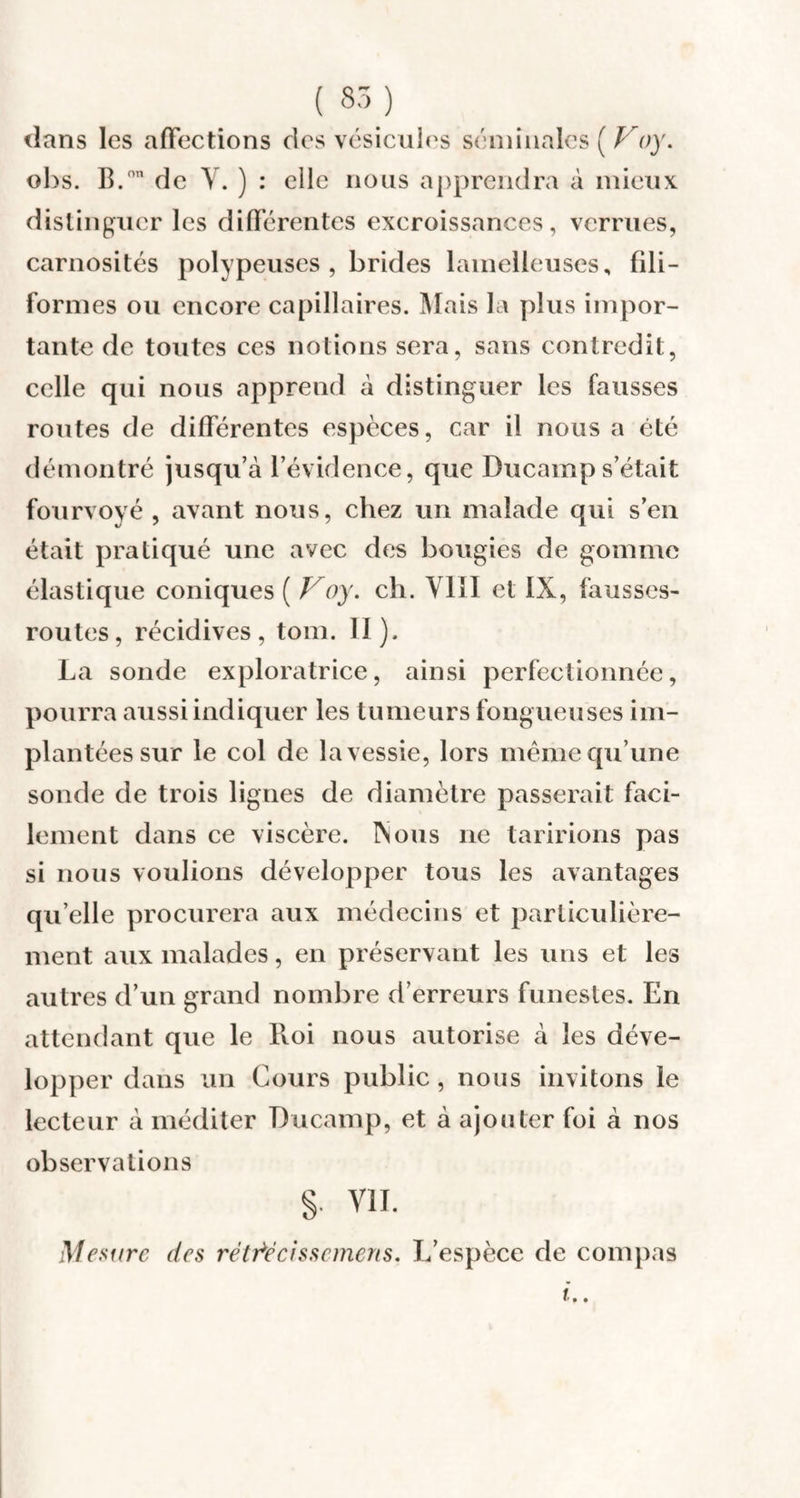 ( 85) dans les affections des vésicules séminales ( Voy. obs. B.°” de Y. ) : elle nous apprendra à mieux distinguer les différentes excroissances, verrues, carnosités polypeuses , brides lamelleuses, fili¬ formes ou encore capillaires. Mais la plus impor¬ tante de toutes ces notions sera, sans contredit, celle qui nous apprend à distinguer les fausses routes de différentes espèces, car il nous a été démontré jusqu’à l’évidence, que Ducamp s’était fourvoyé , avant nous, chez un malade qui s’en était pratiqué une avec des bougies de gomme élastique coniques ( Voy. ch. VIII et IX, fausses- routes, récidives, tom. II). La sonde exploratrice, ainsi perfectionnée, pourra aussi indiquer les tumeurs fongueuses im¬ plantées sur le col de la vessie, lors même qu’une sonde de trois lignes de diamètre passerait faci¬ lement dans ce viscère. Xous ne taririons pas si nous voulions développer tous les avantages qu elle procurera aux médecins et particulière¬ ment aux malades, en préservant les uns et les autres d’un grand nombre d’erreurs funestes. En attendant que le Roi nous autorise à les déve¬ lopper dans un Cours public, nous invitons le lecteur à méditer Ducamp, et à ajouter foi à nos observations §• vu. Mesure des rétrécis s cmen s. L’espèce de compas i..