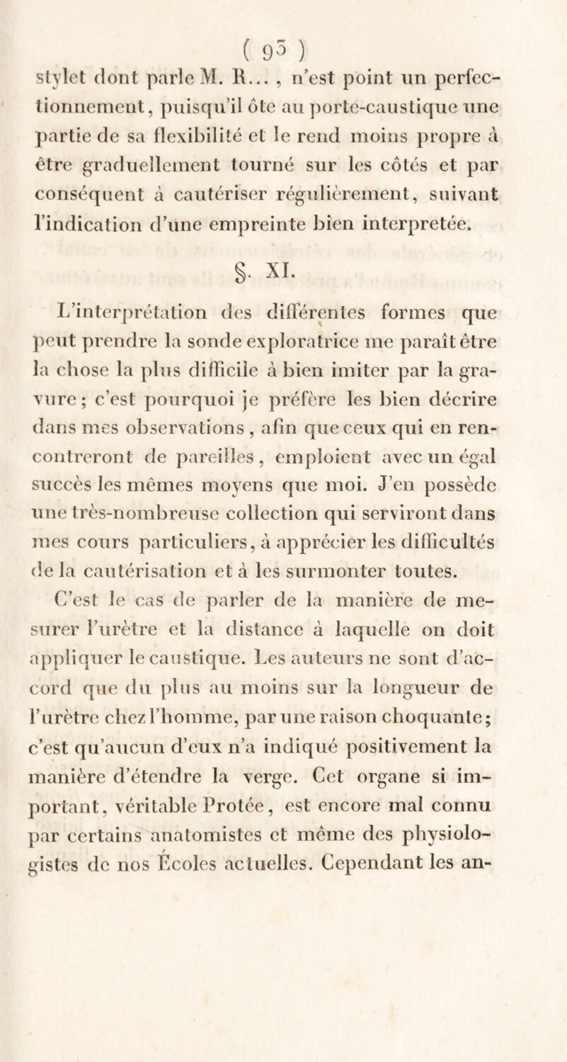 stylet dont parle M. l\... , n’est point un perfec¬ tionnement, puisqu’il dte au porte-caustique une partie de sa flexibilité et le rend moins propre à être graduellement tourné sur les côtés et par conséquent à cautériser régulièrement, suivant l’indication d’une empreinte bien interprétée. §• XI. L’interprétation des différentes formes que peut prendre la sonde exploratrice me paraît être la chose la plus difficile à bien imiter par la gra¬ vure; c’est pourquoi je préfère les bien décrire dans mes observations , afin que ceux qui en ren¬ contreront de pareilles , emploient avec un égal succès les mêmes moyens que moi. J’en possède une très-nombreuse collection qui serviront dans mes cours particuliers, à apprécier les difficultés de la cautérisation et à les surmonter toutes. C’est le cas de parler de la manière de me¬ surer l’urètre et la distance à laquelle on doit appliquer le caustique. Les auteurs ne sont d’ac¬ cord que du plus au moins sur la longueur de l’urètre chez l’homme, par une raison choquante; c’est qu’aucun d’eux n’a indiqué positivement la manière d’étendre la verge. Cet organe si im¬ portant, véritable Protée, est encore mal connu par certains anatomistes et même des physiolo- / gistes de nos Ecoles actuelles. Cependant les an-