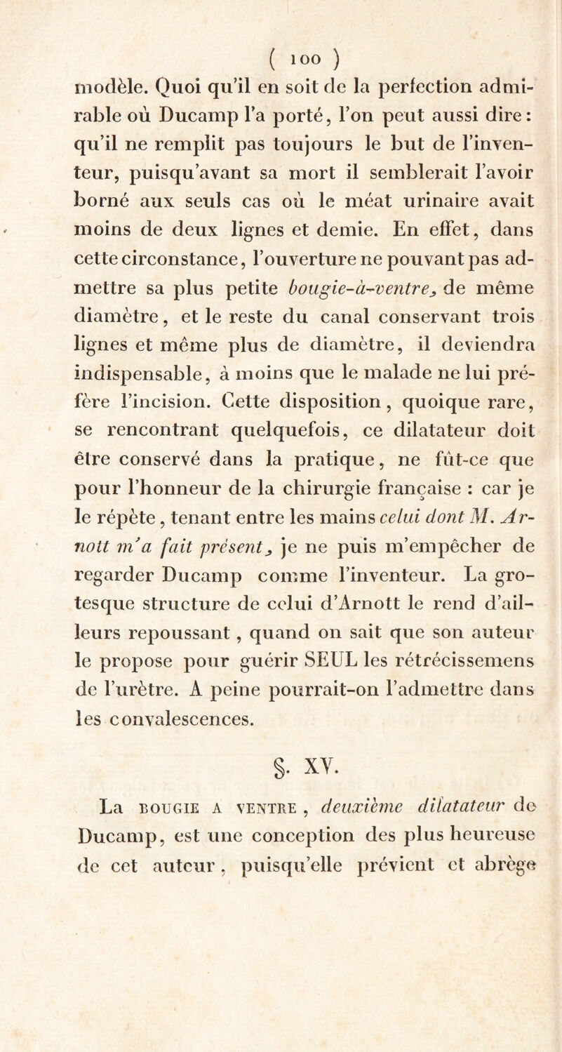 modèle. Quoi qu’il en soit de la perfection admi¬ rable où Ducamp Y a porté, Ton peut aussi dire: qu’il ne remplit pas toujours le but de l’inven- teur, puisqu’avant sa mort il semblerait l’avoir borné aux seuls cas où le méat urinaire avait moins de deux lignes et demie. En effet, dans cette circonstance, l’ouverture ne pouvant pas ad¬ mettre sa plus petite bougie-à-ventre* de même diamètre, et le reste du canal conservant trois lignes et même plus de diamètre, il deviendra indispensable, à moins que le malade ne lui pré¬ fère l’incision. Cette disposition, quoique rare, se rencontrant quelquefois, ce dilatateur doit être conservé dans la pratique, ne fut-ce que pour l’honneur de la chirurgie française : car je le répète, tenant entre les mains celui dont M. Ar- nott m’a fait présentje ne puis m’empêcher de regarder Ducamp comme l’inventeur. La gro¬ tesque structure de celui d’Arnott le rend d’ail¬ leurs repoussant, quand on sait que son auteur le propose pour guérir SEUL les rétrécissemens de l’urètre. À peine pourrait-on l’admettre dans les convalescences. S- xv. La bougie A ventre , deuxième dilatateur de Ducamp, est une conception des plus heureuse de cet auteur, puisqu’elle prévient et abrège