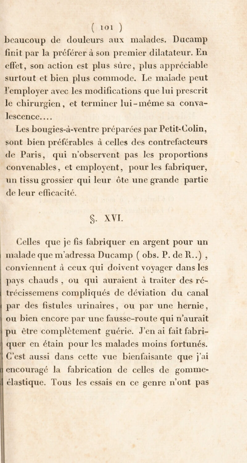 beaucoup de douleurs aux malades. Ducamp finit par la préférer à son premier dilatateur. En effet, son action est plus sûre, plus appréciable surtout et bien plus commode. Le malade peut l’employer avec les modifications que lui prescrit le chirurgien, et terminer lui-même sa conva¬ lescence.... Les bougies-à-ventre préparées par Petit*Colin, sont bien préférables à celles des contrefacteurs de Paris, qui n’observent pas les proportions convenables, et employait, pour les fabriquer, un tissu grossier qui leur ôte une grande partie de leur efficacité. §. XVI. Celles que je fis fabriquer en argent pour un malade que m’adressa Ducamp ( obs. P. de R..) , conviennent à ceux qui doivent voyager dans les pays chauds , ou qui auraient à traiter des ré- trécissemens compliqués de déviation du canal par des fistules urinaires, ou par une hernie, ou bien encore par une fausse-route qui n’aurait pu être complètement guérie. J’en ai fait fabri¬ quer en étain pour les malades moins fortunés. C’est aussi dans cette vue bienfaisante que j’ai encouragé la fabrication de celles de gomme* élastique. Tous les essais en ce genre n’ont pas