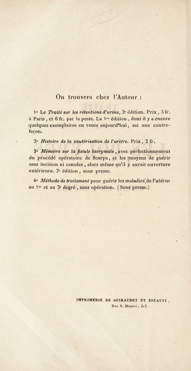 On trouvera chez l’Auteur : 1° Le Traité sur les rétentions d'urine, 2e édition. Prix , 5 fr. à Paris , et 6 fr. par la poste. La 1re édition , dont il y a encore quelques exemplaires en vente aujourd’hui, est une contre¬ façon. 2° Histoire de la cautérisation de l'urètre. Prix, 2 fr. 3° Mémoire sur la fistule lacrymale, avec perfectionnement du procédé opératoire de Scarpa, et les ^moyens de guérir sans incision ni canules , alors même qu’il y aurait ouverture extérieure. 2e édition , sous presse. 4° Méthode de traitement, pour guérir les maladies'de l’utérus au 1er et au 2e degré , sans opération. ( Sous presse.) IMPRIMERIE DE GÜIRAUDET ET JOUAUST , Rue S.-Honore', 3i5.