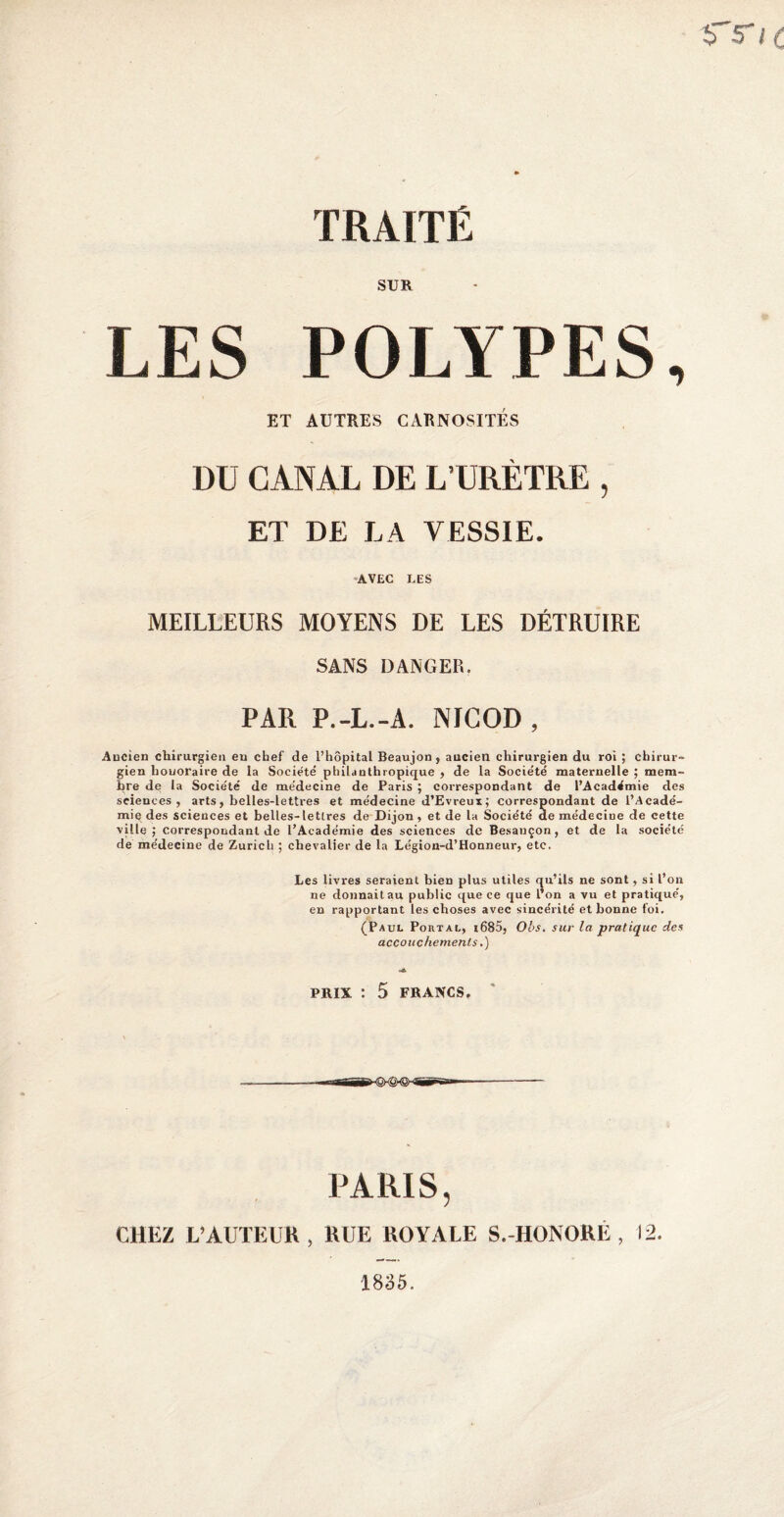 î> r< TRAITÉ SUR LES POLYPES, ET AUTRES CARNOSITES DU CANAL DE L’URÈTRE , ET DE LA VESSIE. AVEC LES MEILLEURS MOYENS DE LES DÉTRUIRE SANS DANGER. PAR P.-L.-A. NICOD, Ancien chirurgien eu chef de l’hôpital Beaujon , ancien chirurgien du roi ; chirur¬ gien honoraire de la Société' philanthropique , de la Société maternelle ; mem¬ bre de la Société de médecine de Paris ; correspondant de l’Académie des sciences, arts, belles-lettres et médecine d’Evreux; correspondant de l’Acadé¬ mie des sciences et belles-lettres de Dijon, et de la Société de médecine de cette ville; correspondant de l’Académie des sciences de Besançon, et de la société de médecine de Zurich ; chevalier de la Légion-d’Houneur, etc. Les livres seraient bien plus utiles qu’ils ne sont, si l’on ne donnait au public que ce que l’on a vu et pratiqué, en rapportant les choses avec sincérité et bonne foi. (Paul Portal, i685, O'os. sur la pratique des accouchements.) PRIX : 5 FRANCS. PARIS, CHEZ L’AUTEUR , RUE ROYALE S.-HONORE , 12. 1835.