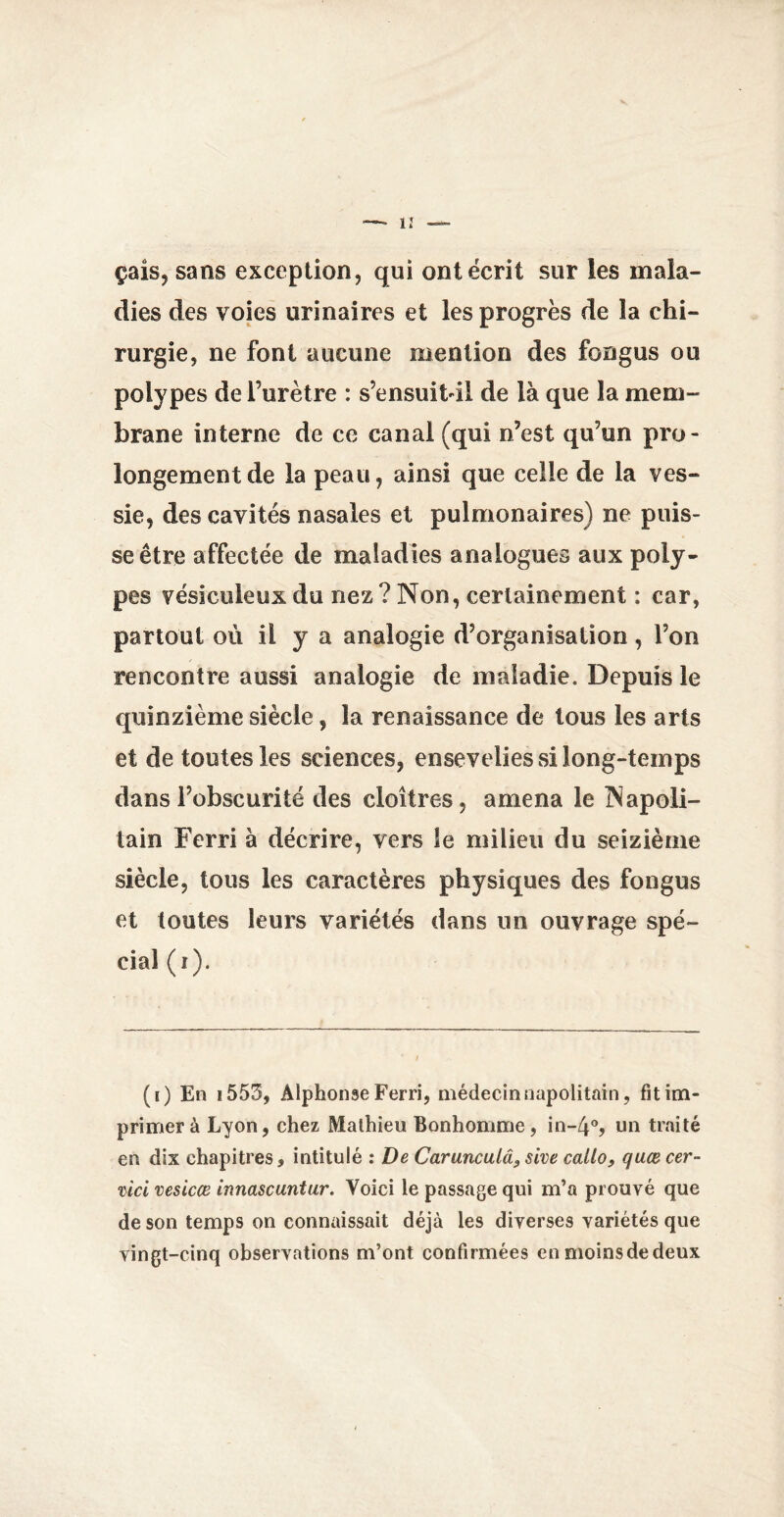 çais, sans exception, qui ont écrit sur les mala¬ dies des voies urinaires et les progrès de la chi¬ rurgie, ne font aucune mention des fongus ou polypes de l’urètre : s’ensuitdl de là que la mem¬ brane interne de ce canal (qui n’est qu’un pro¬ longement de la peau, ainsi que celle de la ves¬ sie, des cavités nasales et pulmonaires) ne puis¬ se être affectée de maladies analogues aux poly¬ pes vésiculeux du nez ? Non, certainement : car, partout où il y a analogie d’organisation, Ton rencontre aussi analogie de maladie. Depuis le quinzième siècle, la renaissance de tous les arts et de toutes les sciences, ensevelies si long-temps dans l’obscurité des cloîtres, amena le Napoli¬ tain Ferri à décrire, vers le milieu du seizième siècle, tous les caractères physiques des fongus et toutes leurs variétés dans un ouvrage spé¬ cial (i). (i) En 1553, Alphonse Ferri, médecin napolitain, fit im¬ primer à Lyon, chez Mathieu Bonhomme, in-4°, un traité en dix chapitres, intitulé : De Carunculâ, sive callo, quœcer- mci vesicœ innascuntur. Voici le passage qui m’a prouvé que de son temps on connaissait déjà les diverses variétés que vingt-cinq observations m’ont confirmées enmoinsdedeux