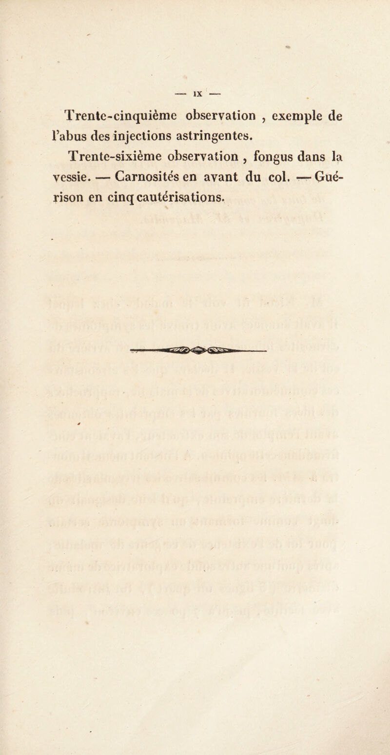 Trente-cinquième observation , exemple de l’abus des injections astringentes. Trente-sixième observation , fongus dans la vessie. — Carnosités en avant du col. — Gué¬