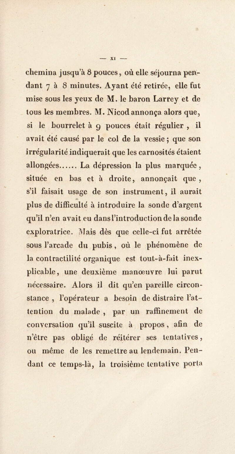 chemina jusqu’à 8 pouces, où elle séjourna pen¬ dant 7 à 8 minutes. Ayant été retirée, elle fut mise sous les yeux de M. le baron Larrey et de tous les membres. M. Nicod annonça alors que, si le bourrelet à 9 pouces était régulier , il avait été causé par le coi de la vessie ; que son irrégularité indiquerait que les carnosités étaient allongées. La dépression la plus marquée, située en bas et à droite, annonçait que , s’il faisait usage de son instrument, il aurait plus de difficulté à introduire la sonde d’argent qu’il n’en avait eu dans l’introduction de la sonde exploratrice. Mais dès que celle-ci fut arrêtée sous l’arcade du pubis, où le phénomène de la contractilité organique est tout-à-fait inex¬ plicable, une deuxième manœuvre lui parut nécessaire. Alors il dit qu’en pareille circon¬ stance , l’opérateur a besoin de distraire l’at¬ tention du malade , par un raffinement de conversation qu’il suscite à propos, afin de n’ètre pas obligé de réitérer ses tentatives, ou même de les remettre au lendemain. Pen¬ dant ce temps-là, la troisième tentative porta