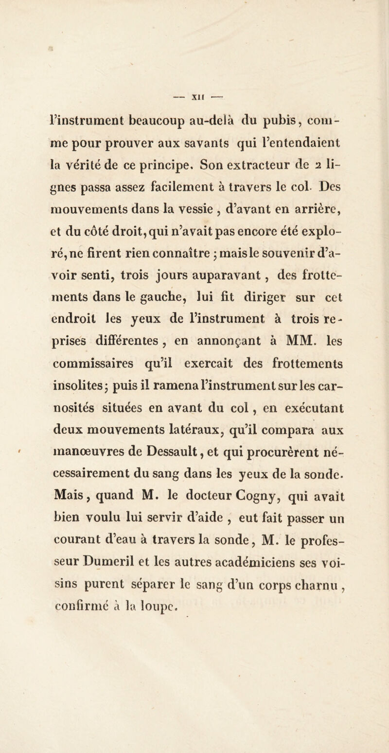 Finstrument beaucoup au-delà du pubis, com¬ me pour prouver aux savants qui Fentendaient la vérité de ce principe. Son extracteur de 2 li¬ gnes passa assez facilement à travers le col- Des mouvements dans la vessie , d’avant en arrière, et du côté droit, qui n’avait pas encore été explo¬ ré, ne firent rien connaître ; mais le souvenir d’a¬ voir senti, trois jours auparavant, des frotte¬ ments dans le gauche, lui fit diriger sur cet endroit les yeux de Finstrument à trois re¬ prises differentes , en annonçant à MM. les commissaires qu’il exerçait des frottements insolites; puis il ramena Finstrument sur les car- nosités situées en avant du col, en exécutant deux mouvements latéraux, qu’il compara aux manoeuvres de Dessault, et qui procurèrent né¬ cessairement du sang dans les yeux de la sonde. Mais, quand M. le docteur Cogny, qui avait bien voulu lui servir d’aide , eut fait passer un courant d’eau à travers la sonde, M. le profes¬ seur Dumeril et les autres académiciens ses voi¬ sins purent séparer le sang d’un corps charnu , confirmé à la loupe.