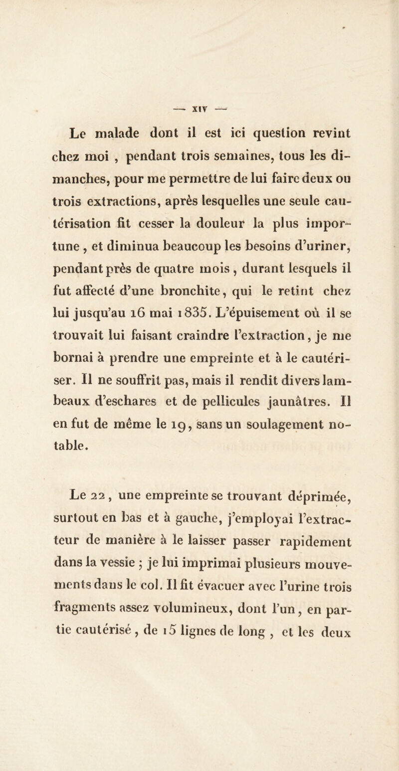 Le malade dont il est ici question revint chez moi , pendant trois semaines, tous les di¬ manches, pour me permettre de lui faire deux ou trois extractions, après lesquelles une seule cau¬ térisation fit cesser la douleur la plus impor¬ tune , et diminua beaucoup les besoins d’uriner, pendant près de quatre mois , durant lesquels il fut affecté d’une bronchite, qui le retint chez lui jusqu’au 16 mai i835. L’épuisement où il se trouvait lui faisant craindre l’extraction, je me bornai à prendre une empreinte et à le cautéri¬ ser. Il ne souffrit pas, mais il rendit divers lam¬ beaux d’eschares et de pellicules jaunâtres. Il en fut de même le 19, sans un soulagement no¬ table. Le 22 , une empreinte se trouvant déprimée, surtout en bas et à gauche, j’employai l’extrac¬ teur de manière à le laisser passer rapidement dans la vessie ; je lui imprimai plusieurs mouve¬ ments dans le col. Il fit évacuer avec l’urine trois fragments assez volumineux, dont l’un, en par¬ tie cautérisé, de i5 lignes de long , et. les deux